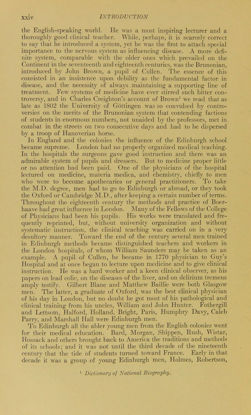 the English-speaking world. He was a most inspiring lecturer and a thoroughly good clinical teacher. While, jrerhaps, it is scarcely correct to say that he introduced a .system, yet he was the first to attach special importance to the nervous system as influencing disease. A more defi- nite system, comparable w'ith the older ones which prevailed on the Continent in the seventeenth and eighteenth centuries, was the Brunonian, introduced by John Brown, a pupil of Cullen. The essence of this consisted in an insistence upon debility as the fundamental factor in disease, and the necessity of always maintaining a supporting line of treatment. Few s}^stems of medicine have ever stirred such bitter con- troversy, and in Charles Creighton’s account of Brown^ we read that as late as 1802 the University of Gottingen was so convulsed by contro- versies on the merits of the Brunonian system that contending factions of students in enormous numbers, not unaided by the professors, met in combat in the streets on two consecutive days and had to be dispersed by a troop of Hanoverian horse. In England and the colonies the influence of the Edinburgh school became supreme. London had no pi’operly organized medical teaching. In the hospitals the surgeons gave good instruction and there was an admirable system of pupils and dressers. But to medicine proper little or no attention had been paid. One of the physicians of the hospital lectured on medicine, materia medica, and chemistry, chiefly to men who were to become apothecaries or general practitioners. To take the M.D. degree, men had to go to Edinburgh or abroad, or they took the Oxford or Cambridge M.D., after keeping a certain number of terms. Throughout the eighteenth century the methods and practice of Boer- haave had great influence in London. IMany of the Fellows of the College of Physicians had been his pupils. His works were translated and fre- quently reprinted, but, without university organization and without systematic instruction, the clinical teaching was carried on in a very desultory manner. Toward the end of the century several men trained in Edinburgh methods became distinguished teachers and workers in the London hospitals, of whom William Saunders may be taken as an example. A pupil of Cullen, he became in 1770 physician to Guy’s Hospital and at once began to lecture upon medicine and to give clinical instruction. He was a hard worker and a keen clinical observer, as his papers on lead colic, on the diseases of the liver, and on delirium tremens amply testify. Gilbert Blane and Matthew Baillie were both Glasgow men. The latter, a graduate of Oxford, was the best clinical physician of his day in London, but no doubt he got most of his pathological and clinical training from his uncles, William and John Hunter. Fothergill and Lettsom, Halford, Holland, Bright, Paris, Humphry Davy, Caleb Parry, and Marshall Hall were Edinburgh men. To Edinburgh all the abler young men from the English colonies went for their medical education. Bard, Morgan, Shippen, Rush, AAistar, Hossack and others brought back to America the traditions and methods of its schools; and it was not until the third decade of the nineteenth century that the tide of students turned toward France. Early in that decade it was a group of young Edinburgh men. Holmes, Robertson, * Dictionary of National Biography.