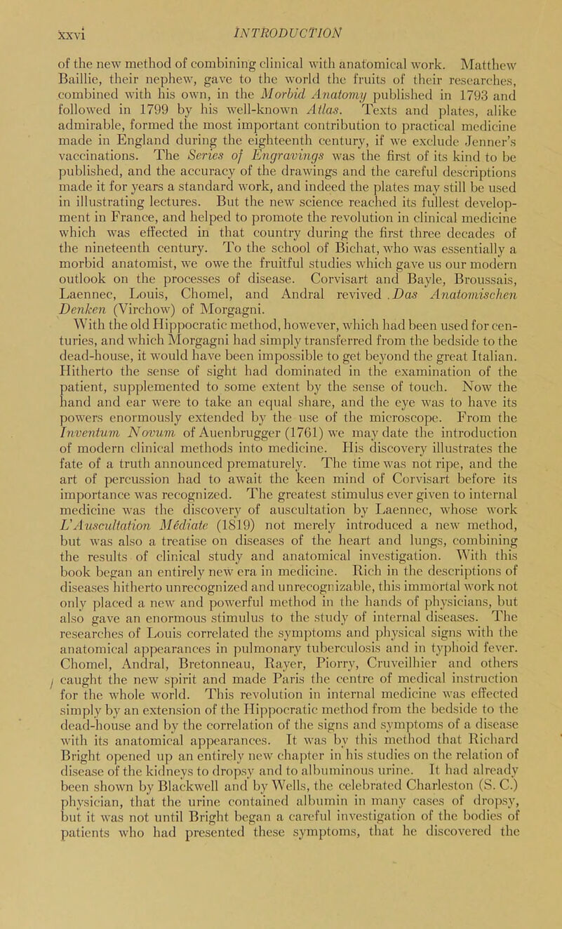 of the new method of combining clinical with anatomical work. INIatthew Baillie, their nephew, gave to the world the fruits of their researches, combined with his own, in the Morbid Anatomy published in 1793 and followed in 1799 by his well-known Atlas. Texts and ])lates, alike admirable, formed the most important contribution to practical medicine made in England during the eighteenth century, if we exclude Jenner’s vaccinations. The Series of Engravings was the first of its kind to be published, and the accuracy of the drawings and the careful descriptions made it for years a standard work, and indeed the plates may still be used in illustrating lectures. But the new science reached its fullest develop- ment in France, and helped to promote the revolution in clinical medicine which was effected in that country during the first three decades of the nineteenth century. To the school of Bichat, who was essentially a morbid anatomist, we owe the fruitful studies which gave us our modern outlook on the processes of disease. Corvisart and Bayle, Broussais, Ivaennec, Louis, Chomel, and Andral revived .Das Anatomischen Denkcn (Virchow) of Morgagni. With the old Hipjjocratic method, however, which had been used for cen- turies, and which Morgagni had simply transferred from the bedside to the dead-house, it would have been impossible to get beyond the great Italian. Hitherto the .sense of sight had dominated in the examination of the patient, supplemented to some extent by the sense of touch. Now the hand and ear were to take an equal share, and the eye was to have its powers enormously extended by the use of the microscope. From the Inventum Novum of Auenbrugger (1761) we may date the introduction of modern clinical methods into medicine. His discovery illustrates the fate of a truth announced prematurely. The time was not ripe, and the art of percussion had to await the keen mind of Corvisart before its importance was recognized. The greatest stimulus ever given to internal medicine was the discovery of auscultation by Laennec, whose work Ij Auscidtation Mediate (1819) not merely introduced a new method, but Avas also a treatise on diseases of the heart and lungs, combining the results of clinical study and anatomical investigation. With this book began an entirely new era in medicine. Rich in the descriptions of diseases hitherto unrecognized and unrecognizable, this immortal work not only placed a new and powerful method in the hands of physicians, but also gave an enormous stimulus to the study of internal diseases. The researches of Louis correlated the symptoms and physical signs with the anatomical appearances in pulmonary tuberculosis and in typhoid fever. Chomel, Andral, Bretonneau, Rayer, Piorry, Cruveilhier and others caught the new spirit and made Paris the centre of medical instruction for the whole world. This revolution in internal medicine was effected simply by an extension of the Hippocratic method from the bedside to the dead-liouse and by the correlation of the signs ami symptoms of a disca.se with its anatomical appearances. It was by this method that Richard Bright opened up an entirely new chapter in his studies on the relation of di.sease of the kidneys to dropsy and to albuminous urine. It had already been shown by Blackwell and by Wells, the celebrated Charleston (S. C.) physician, that the urine contained albumin in many cases of drop.sy, but it was not until Bright began a careful investigation of the bodies of patients who had presented these symptoms, that he discovered the