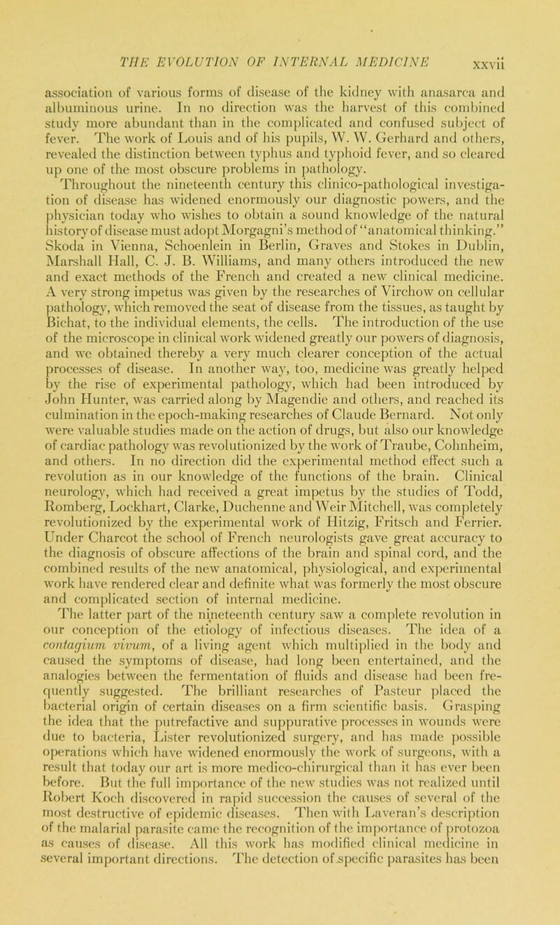 association of various forms of disease of tlie kidney with anasarca and albuminous urine. In no direction was the harvest of this combined study more abundant than in the complicated and coid'used subject of fever. The work of Louis and of his pu])ils, W. W. (icrhard and others, revealeil the distinction between ty])hus and ty])hoid fever, and so cleared up one of the most obscure problems in i)athology. Throughout the nineteenth century this clinico-pathological investiga- tion of disease has widened enormously our diagnostic powers, and the |)hysician today who wishes to obtain a sound knowledge of the natural history of disease must adopt Morgagni’s method of “anatomical thinking.” Skoda in Vienna, Schoenlein in Berlin, Graves and Stokes in Dublin, Marshall Hall, C. J. B. Williams, and many others introduced the new and exaet methods of the French and created a new clinical medicine. A very strong impetus was given by the researches of Virchow on cellular pathology, which removed the seat of disease from the ti.ssues, as taught by Bichat, to the individual elements, the cells. The introduction of the use of the microscope in clinical work widened greatly our powers of diagnosis, and we obtained thereby a very much clearer conception of the actual processes of disease. In another way, too, medicine was greatly helped by the rise of experimental pathology, which had been introduced by John Hunter, was carried along by Magendie and others, and reached its culmination in the epoch-making researches of Claude Bernard. Not only were valuable studies made on the action of drugs, but also our knowledge of cardiac pathology was revolutionized by the work of Traube, Cohnheim, and others. In no direction did the experimental method effect such a revolution as in our knowledge of the functions of the brain. Clinical neurology, which had received a great impetus by the studies of Todd, Romberg, Lockhart, Clarke, Duchenne and Weir Mitchell, was completely revolutionized by the experimental work of Hitzig, Fritsch and Ferrier. Under Charcot the school of French neurologists gave great accuracy to the diagnosis of obscure affections of the brain and spinal cord, and the combined results of the new anatomical, physiological, and experimental work have rendered clear and definite what was formerly the most obscure and complicated section of internal medicine. The latter jiart of the nmeteenth century saw a conijilete revolution in our conception of the etiology of infectious di.seases. The idea of a coiitagiiim vivum, of a living agent which multiplied in the body and cau.sed the symptoms of disea.se, had long been entertained, and the analogies between the fermentation of fluids and disease had been fre- cpiently suggested. The brilliant researches of Pasteur placed the bacterial origin of certain disea.ses on a firm scientific basis. Grasping the idea that the putrefactive and suppurative processes in wounds were due to bacteria, luster revolutionized surgery, and has made possible operations which have widened enormously the work of surgeons, with a result that today our art is more medico-chirurgical than it has ever been before. But the full importance of the new .studies was not realized until Robert Koch discovered in rajiid succession the causes of several of the most destructive of epidemic diseases. Then with Laveran’s description of the malarial parasite came the recognition of the importance of protozoa as cau.ses of di.sea.se. All this work has modified clinical medicine in several important directions. The detection of specific j)arasites has been