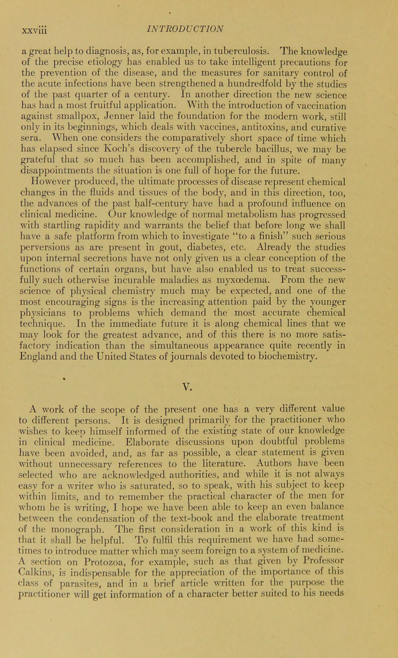 XXVIU a great help to diagnosis, as, for example, in tuberculosis. The knowledge of the precise etiology has enabled us to take intelligent precautions for the prevention of the disease, and the measures for sanitary control of the acute infections have been strengthened a hundredfold by the studies of the past quarter of a century. In another direction the new science has had a most fruitful application. With the introduction of vaccination against smallpox, Jenner laid the foundation for the modern work, still only in its beginnings, which deals with vaccines, antitoxins, and curative sera. When one considers the comparatively short space of time which has elapsed since Koch’s discovery of the tubercle bacillus, we may be grateful that so much has been accomplished, and in spite of many disappointments the situation is one full of hope for the future. However produced, the ultimate processes of disease represent chemical changes in the fluids and tissues of the body, and in this direction, too, the advances of the past half-century have had a profound influence on clinical medicine. Our knowledge of normal metabolism has progressed with startling rapidity and warrants the belief that before long we shall have a safe platform from which to investigate “to a finish” such serious perversions as are present in gout, diabetes, etc. Already the studies upon internal secretions have not only given us a clear conception of the functions of certain organs, but have also enabled us to treat success- fully such otherwise incurable maladies as myxoedema. From the new science of physical chemistry much may be expected, and one of the most encouraging signs is the increasing attention paid by the younger physicians to problems which demand the most accurate chemical technique. In the immediate future it is along chemical lines that we may look for the greatest advance, and of this there is no more satis- factory indication than the simultaneous appearance quite recently in England and the United States of journals devoted to biochemistry. V. A work of the scope of the present one has a very different value to different persons. It is designed primarily for the practitioner who wishes to keep himself informed of the existing state of our knowledge in clinical medicine. Elaborate discussions upon doubtful problems have been avoided, and, as far as possible, a clear statement is given without unnecessary references to the literature. Authors have been selected who are acknowledged authorities, and while it is not always easy for a writer who is saturated, so to speak, with his subject to keep within limits, and to remember the practical character of the men for whom he is writing, I hope we have been able to keep an even balance between the condensation of the text-book and the elaborate treatment of the monograph. The first consideration in a work of this kind is. that it shall be helpful. To fulfil this requirement we have had .some- times to introduce matter which may seem foreign to a system of medicine. A section on Protozoa, for example, such as that given by Professor Calkins, is indispensable for the appreciation of the importance of this class of parasites, and in a brief article Avritten for the purpose the practitioner will get information of a character better suited to his needs