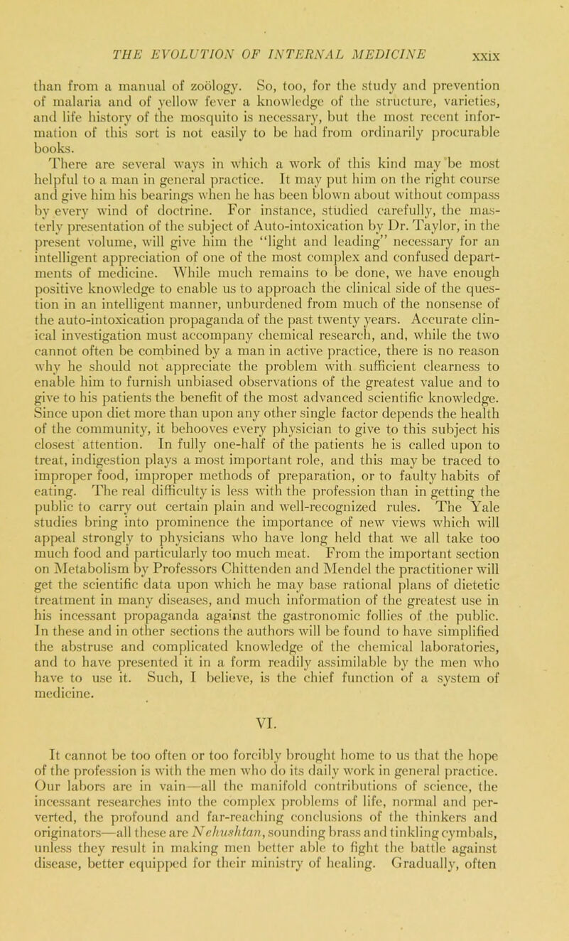 than from a manual of zoology. So, too, for the study and prevention of malaria and of yellow fever a knowledge of the structure, varieties, and life history of the mosciuito is necessary, hut the most recent infor- mation of this sort is not easily to be had from ordinarily jwocurable books. There are several ways in which a work of tins kind may be most heljjful to a man in general practice. It may put him on the right course and give him his bearings when he has been blown about without compass by every wind of doctrine. For instance, studied carefully, the mas- terly ])resentation of the subject of Auto-intoxication by Dr. Taylor, in the present volume, will give him the “light and leading” necessary for an intelligent appreciation of one of the most complex and confused depart- ments of medicine. While much remains to be done, we have enough positive knowledge to enable us to approach the clinical side of the ques- tion in an intelligent manner, unburdened from much of the nonsense of the auto-intoxication propaganda of the past twenty years. Accurate clin- ical investigation must accompany chemical research, and, while the two cannot often be combined by a man in active practice, there is no reason why he should not appreciate the problem with sufficient clearness to enable him to furnish unbiased observations of the greatest value and to give to his patients the benefit of the most advanced scientific knowledge. Since upon diet more than upon any other single factor depends the health of the community, it behooves every physician to give to this subject his closest attention. In fully one-half of the patients he is called upon to treat, indigestion plays a most important role, and this may be traced to improper food, improper methods of preparation, or to faulty habits of eating. The real difficulty is less with the profession than in getting the public to carry out certain plain and well-recognized rules. The Yale studies bring into prominence the importance of new views which will appeal strongly to physicians who have long held that we all take too much food and particularly too much meat. From the important section on ^Metabolism by Professors Chittenden and Mendel the practitioner will get the scientific data upon which he may base rational plans of dietetic treatment in many di.seases, and much information of the greatest use in his incessant propaganda again.st the gastronomic follies of the public. In these and in other .sections the authors will be found to have simplified the ab.stru.se and complicated knowledge of the chemical laboratories, and to have presented it in a form readily assimilable by the men who have to use it. Such, I believe, is the chief function of a system of medicine. VI. It cannot be too often or too forcibly brought home to us that the hope of the profession is with the men who do its daily work in general practice. Our labors are in vain—all the manifold contributions of science, the incessant researches into the complex j)roblems of life, normal and per- verted, the profound and far-reaching conclusions of the thinkers and originators—all the.se are Nehvshtan, .sounding brass and tinkling cymbals, unle.ss they result in making men better able to fight the battle against disea.se, better equipped for their ministry of healing. Gradually, often