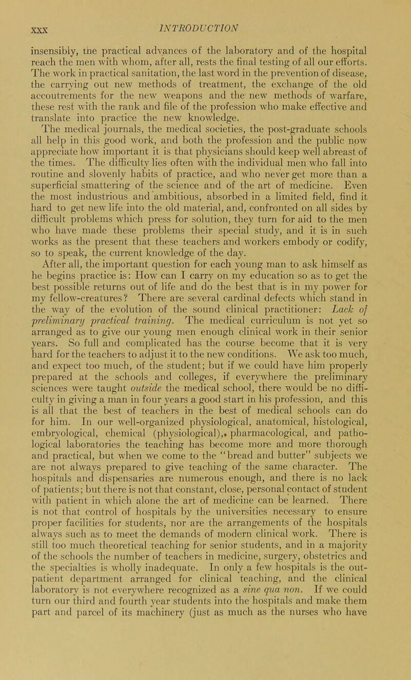 insensibly, tne practical advances of the laboratory and of the hospital reach the men with whom, after all, rests the final testing of all our efforts. The work in practical sanitation, the last word in the prevention of disease, the carrying out new methods of treatment, the exchange of the old accoutrements for the new weapons and the new methods of warfare, these rest with the rank and file of the profession who make efl'ective and translate into practice the new knowledge. The medical journals, the medical societies, the post-graduate schools all help in this good work, and both the profession and the public now appreciate how important it is that physicians should keep well abreast of the times. The difficulty lies often with the individual men who fall into routine and slovenly habits of practice, and who never get more than a superficial smattering of the science and of the art of medicine. Even the most industrious and ambitious, absorbed in a limited field, find it hard to get new life into the old material, and, confronted on all sides by difficult problems which press for solution, they turn for aid to the men who have made these problems their special study, and it is in such works as the present that these teachers and workers embody or codify, so to speak, the current knowledge of the day. After all, the important question for each young man to ask himself as he begins practice is: How can I carry on my education so as to get the best possible returns out of life and do the best that is in my power for my fellow-creatures? There are several cardinal defects which stand in the way of the evolution of the sound clinical practitioner: Lack of preliminary practical training. The medical curriculum is not yet so arranged as to give our young men enough clinical work in their senior years. So full and complicated has the course become that it is very hard for the teachers to adjust it to the new conditions. We ask too much, and expect too much, of the student; but if we could have him properly prepared at the schools and colleges, if everywhere the preliminary sciences were taught outside the medical school, there would be no diffi- culty in giving a man in four years a good start in his profession, and this is all that the best of teachers in the best of medical schools can do for him. In our well-organized physiological, anatomical, histological, embryological, chemical (physiological),, pharmacological, and patho- logical laboratories the teaching has become more and more thorough and practical, but when we come to the “bread and butter” subjects we are not always prepared to give teaching of the same character. The hospitals and dispensaries are numerous enough, and there is no lack of patients; but there is not that constant, close, personal contact of student with patient in which alone the art of medicine can be learned. There is not that control of hospitals by the universities necessary to ensure pro])er facilities for students, nor are the arrangements of the hospitals always such as to meet the demands of modern clinical work. There is still too much theoretical teaching for senior students, and in a majority of the schools the number of teachers in medicine, surgery, obstetrics and the specialties is wholly inadequate. In only a few hospitals is the out- patient department arranged for clinical teaching, and the clinical laboratory is not everywhere recognized as a sine qua non. If we could turn our third and fourth year students into the hospitals and make them part and jiarcel of its machinery (just as much as the nurses who have