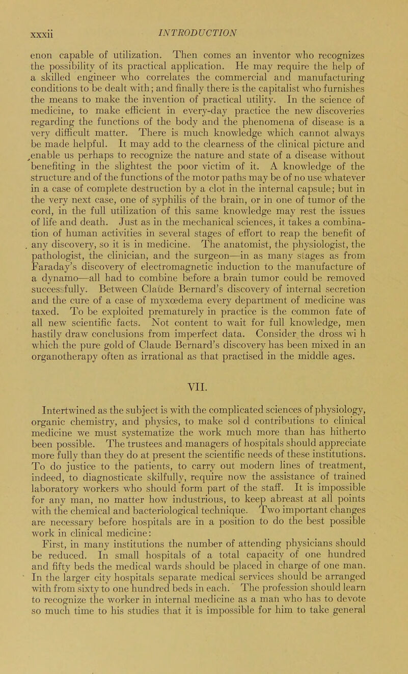enon capable of utilization. Then comes an inventor who recognizes the possibility of its practical application. He may require the help of a skilled engineer who correlates the commercial and manufacturing conditions to be dealt with; and finally there is the capitalist who furnishes the means to make the invention of practical utility. In the science of medicine, to make efficient in every-day practice the new discoveries regarding the functions of the body and the phenomena of disease is a very difficult matter. There is much knowledge which cannot always be made helpful. It may add to the clearness of the clinical picture and ^enable us perhaps to recognize the nature and state of a disease without benefiting in the slightest the poor victim of it. A knowledge of the structure and of the functions of the motor paths may be of no use whatever in a case of complete destruction by a clot in the internal capsule; but in the very next case, one of syphilis of the brain, or in one of tumor of the cord, in the full utilization of this same knowledge may rest the issues of life and death. Just as in the mechanical sciences, it takes a combina- tion of human activities in several stages of effort to reap the benefit of . any discovery, so it is in medicine. The anatomist, the physiologist, the pathologist, the clinician, and the surgeon—in as many stages as from Faraday’s discovery of electromagnetic induction to the manufacture of a dynamo—all had to combine before a brain tumor could be removed successfully. Between Claude Bernard’s discovery of internal secretion and the cure of a case of myxoedema every department of medicine was taxed. To be exploited prematurely in practice is the common fate of all new scientific facts. Not content to wait for full knowledge, men hastily draw conclusions from imperfect data. Consider the dross wi h which the pure gold of Claude Bernard’s discovery has been mixed in an organotherapy often as irrational as that practised in the middle ages. VII. Intertwined as the subject is with the complicated sciences of physiology, organic chemistry, and physics, to make sol d contributions to clinical medicine we must systematize the work much more than has hitherto been possible. The trustees and managers of hospitals should appreciate more fully than they do at present the scientific needs of these institutions. To do justice to the patients, to carry out modern lines of treatment, indeed, to diagnosticate skilfully, require now the assistance of trained laboratory workers who should form part of the staff. It is impossible for any man, no matter how industrious, to keep abreast at all points with the chemical and bacteriological technique. Two important changes are necessary before hospitals are in a position to do the best possible work in clinical medicine: First, in many institutions the number of attending ])hysicians should be reduced. In small hospitals of a total capacity of one hundred and fifty beds the medical wards should be ])laced in charge of one man. In the larger city hospitals separate medical services should be arranged with from sixty to one hundred beds in each. The profession should learn to recognize the worker in internal medicine as a man who has to devote so much time to his studies that it is impossible for him to take general