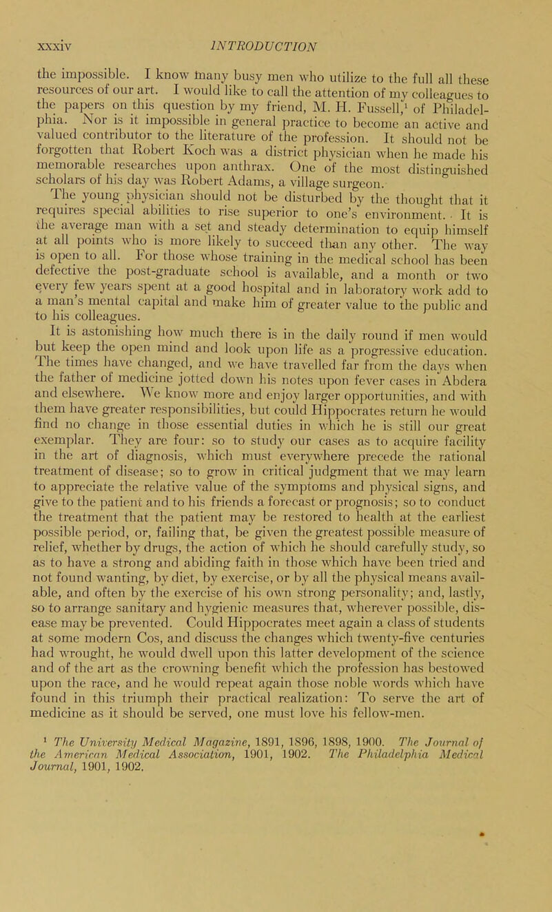 the impossible. I know tnany busy men who utilize to the full all these resources of our art. I would like to call the attention of my colleagues to the papers on this question by my friend, M. H. Fus.sell,* of Philadel- phia. fSoi is it impossible in general practice to become an active and valued contributor to the literature of the profession. It should not be forgotten that Robert Koch was a district physician when he made his memorable researches upon anthrax. One of the most distinguished scholars of his day was Robert Adams, a village surgeon. The young physician should not be disturbed by the thought that it requiies special abilities to rise superior to one's environment. • It is the aveiage man with a set and steady determination to equip himself at all points who is more likely to succeed tlian any other. The way is open to all. For those whose training in the medical school has been defective the post-graduate school is available, and a month or two every few years spent at a good hospital and in laboratory work add to a man s mental capital and make him of greater value to the public and to his colleagues. It is astonishing how much there is in the daily round if men would but keep the open mind and look upon life as a progressive education. 1 he times have changed, and we have travelled far from the days when the lather of medicine jotted down his notes upon fever cases in Abdera and elsewhere. We know more and enjoy larger opjiorlunities, and with them have greater responsibilities, but could Hippocrates return he would find no change in those essential duties in which he is still our great exemplar. They are four: so to study our cases as to acquire facility in the art of diagnosis, which must everywhere precede the rational treatment of disease; so to grow in critical judgment that we may learn to appreciate the relative value of the symptoms and physical signs, and give to the patient and to his friends a forecast or prognosis; so to conduct the treatment that the patient may be restored to health at the earliest possible period, or, failing that, be given the greatest possible measure of relief, whether by drugs, the action of which he should carefully study, so as to have a strong and abiding faith in those which have been tried and not found wanting, by diet, by exercise, or by all the physical means avail- able, and often by the exercise of his own strong personality; and, lastly, so to arrange sanitary and hygienic measures that, Avherever possible, dis- ease may be prevented. Could Hippocrates meet again a class of students at some modern Cos, and discuss the changes which twenty-five centuries had wrought, he would dwell upon this latter development of the science and of the art as the crowning benefit which the profession has bestowed upon the race, and he would repeat again those noble words which have found in this triumph their practical realization: To serve the art of medicine as it should be served, one must love his fellow-men. * The University Medical Magazine, 1891, 1896, 1898, 1900. The Journal of the American Medical Association, 1901, 1902. The Philadelphia Medical Journal, 1901, 1902.