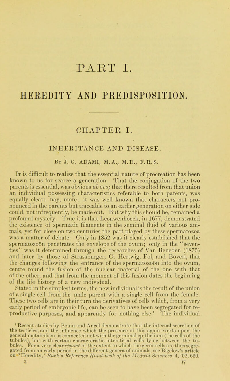 PART I. HEREDITY AND PREDISPOSITION. CHAPTER I. INHERITANCE AND DISEASE. By J. G. ADAMI. M.A., M.D., F.R.S. It is difficult to realize that the essential nature of procreation has been known to us for scarce a generation. That the conjugation of the two parents is essential, was obvious ab ovo; that there resulted from that union an individual possessing characteristics referable to both parents, was equally clear; nay, more: it was well known that characters not pro- nounced in the parents but traceable to an earlier generation on either side could, not infrequently, be made out. But why this should be, remained a profound mystery. True it is that Leeuwenhoeck, in 1677, demonstrated the existence of spermatic filaments in the seminal fluid of various ani- mals, yet for close on two centuries the part played by these spermatozoa was a matter of debate. Only in 1852 was it clearly established that the spermatozoon penetrates the envelope of the ovum; only in the “seven- ties” was it determined through the researches of Van Bencdcn (1875) and later by those of Strassburger, O. Hertwig, Fol, and Boveri, that the changes following the entrance of the spermatozoon into the ovum, centre round the fusion of the nuclear material of the one with that of the other, and that from the moment of this fusion dates the beginning of the life history of a new individual. Stated in the simplest terms, the new individual is the result of the union of a single cell from the male parent with a single cell from the female. These two cells are in their turn the derivatives of cells which, from a very early period of embryonic life, can be seen to have been segregated for re- productive purposes, and apparently for nothing else.' The individual ‘ Recent studies by Bouin and Ancel demonstrate that the internal secretion of the testicles, and the influence whicli the presence of this again exerts upon the general metabolism, is connected not with the germinal epithelium (the cells of the tubules), but with certain characteristic interstitial cells lying between the tu- bules. For a very clear resume of the extent to which the germ-cells are thus segre- gated from an early period in the different genera of animals, see Bigelow’s article on “Heredity,’’Buefc’s Reference Hand-book of the Medical Sciences, 4, ’02, GoO.