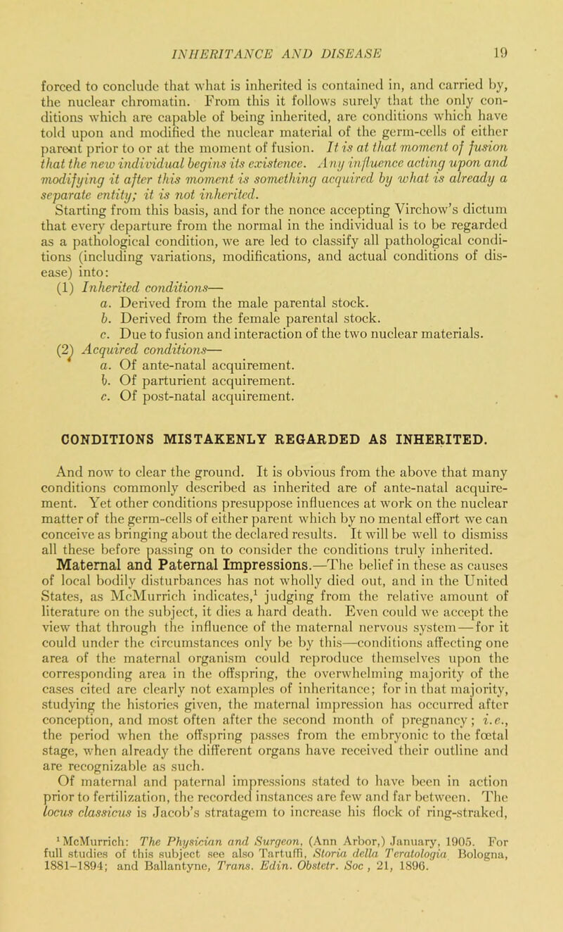 forced to conclude that what is inherited is contained in, and carried hy, the nuclear chromatin. From this it follows surely that the only con- ditions which are capable of being inherited, are conditions which have told upon and modified the nuclear material of the germ-cells of either pare^it prior to or at the moment of fusion. It is at that moment of fusion that the nexo individual begins its existence. A ng influence acting upon ayid modifying it after this moment is something acquired by what is already a separate entity; it is not inherited. Starting from this basis, and for the nonce accepting Virchow’s dictum that every departure from the normal in the individual is to be regarded as a pathological condition, we are led to classify all pathological condi- tions (including variations, modifications, and actual conditions of dis- ease) into: (1) Inherited conditions— a. Derived from the male parental stock. b. Derived from the female parental stock. c. Due to fusion and interaction of the two nuclear materials. (2^ Acquired conditions— a. Of ante-natal acquirement. h. Of parturient acquirement. c. Of post-natal acquirement. CONDITIONS MISTAKENLY REGARDED AS INHERITED, And now to clear the ground. It is obvious from the above that many conditions commonly described as inherited are of ante-natal acquire- ment. Yet other conditions presuppose influences at work on the nuclear matter of the germ-cells of either parent which by no mental effort we can conceive as bringing about the declared results. It will be well to dismiss all these before passing on to consider the conditions truly inherited. Maternal ana Paternal Impressions.—The belief in these as causes of local bodily disturbances has not wholly died out, and in the United States, as McMurrich indicates,^ judging from the relative amount of literature on the suliject, it dies a hard death. Even could we accept the view that through the influence of the maternal nervous system — for it could under the circumstances only be by this—conditions affecting one area of the maternal organism could reproduce themselves upon the corresponding area in the offspring, the overwhelming majority of the cases cited are clearly not examples of inheritance; for in that majority, studying the histories given, the maternal impression has occurred after conception, and most often after the .second month of pregnancy; i.e., the period when the offspring passes from the embryonic to the foetal stage, when already the different organs have received their outline and are recognizable as such. Of maternal and paternal impressions stated to have been in action prior to fertilization, the recorded instances are few and far between. The locus classicus is Jacob’s stratagem to increase his flock of ring-straked, ‘McMurrich: The Physician and Surgeon, (Ann .\rbor,) January, 190.'). For full studies of this subject see also TartufTi, Storia della Teratologia Bologna, 1881-1894; and Ballantyne, Trans. Edin. Obstclr. Soc, 21, 1896.