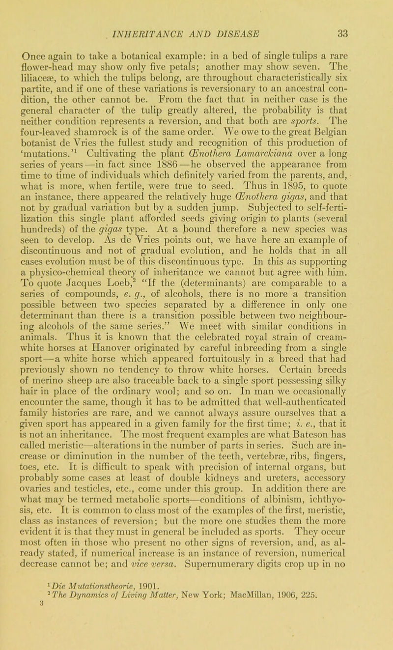 Once again to take a botanical example: in a bed of single tulips a rare flower-head may show only five petals; another may show seven. The liliacea;, to which the tulips belong, are throughout characteristically six partite, and if one of these variations is reversionary to an ancestral con- dition, the other cannot be. From the fact that in neither case is the general charaeter of the tulip greatly altered, the probability is that neither condition represents a reversion, and that both are shorts. The four-leaved shamrock is of the same order. We owe to the great Belgian botanist de Vries the fullest study and recognition of this production of ‘mutations.Cultivating the plant Oenothera Lamarckiana over a long series of years—in fact since 1886—he observed the appearance from time to time of individuals which dehnitely varied from the parents, and, what is more, when fertile, were true to seed. Thus in 1895, to quote an instance, there appeared the relatively huge Oenothera gigas, and that not by gradual variation but by a sudden jump. Subjected to self-ferti- lization this single plant afforded seeds giving origin to plants (several hundreds) of the gigas type. At a bound therefore a new species was seen to develop. As de Vries points out, we have here an example of discontinuous and not of gradual evolution, and he holds that in all cases evolution must be of this discontinuous type. In this as supporting a physico-chemical theory of inheritance we cannot but agree with him. To quote Jacques Loeb,^ “If the (determinants) are comparable to a series of compounds, e. g., of alcohols, there is no more a transition possible between two species separated by a difference in only one determinant than there is a transition possible between two neighbour- ing alcohols of the same series.” We meet with similar conditions in animals. Thus it is known that the celebrated royal strain of cream- white horses at Hanover originated by careful inbreeding from a single sport—a white horse which appeared fortuitously in a breed that had previously shown no tendency to throw white horses. Certain breeds of merino sheep are also traceable back to a single sport possessing silky hair in place of the ordinary wool; and so on. In man we occasionally encounter the same, though it has to be admitted that well-authenticated family histories are rare, and we cannot always assure ourselves that a given sport has appeared in a given family for the first time; i. e., that it is not an inheritance. The most frequent examjdes are what Bateson has called meristic—alterations in the number of parts in series. Such are in- crease or diminution in the number of the teeth, vertcbrcT, ribs, fingers, toes, etc. It is difficult to speak with j)rccision of internal organs, but probably some ca.ses at least of double kidneys and ureters, accessory ovaries and testicles, etc., come under this group. In addition there are what may be termed metabolic s])orts—conditions of albinism, ichthyo- sis, etc. It is common to class most of the examples of the first, meristic, class as instances of reversion; but the more one studies them the more evident it is that they must in general be included as .sports. They occur most often in those who ])rcsent no other signs of reversion, and, as al- ready stated, if nnmerical increase is an instance of reversion, numerical decrease cannot be; and vice versa. Supernumerary digits crop up in no *Dic Mutationsthenrie, 1901. '^The Dynamics of Living Matter, New York; MacMillan, 190G, 225. .3