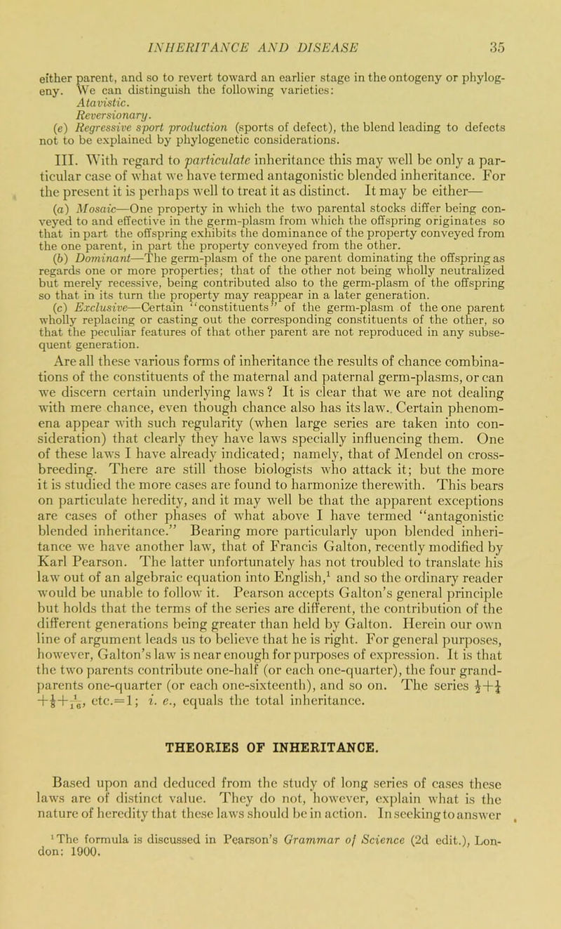 either parent, and so to revert toward an earlier stage in the ontogeny or phylog- eny. We can distinguish the following varieties: Atavistic. Reversionary. (e) Regressive sport production (sports of defect), the blend leading to defects not to be explained by phylogenetic considerations. III. With regard to partimlate inheritance this may well be only a par- ticular case of what we have termed antagonistic blended inheritance. For the present it is perhaps well to treat it as distinct. It may be either— (o) Mosaic—One property in which the two parental stocks differ being con- veyed to and effective in the germ-plasm from wliich the offspring originates so that in part the offspring exhibits the dominance of the property conveyed from the one parent, in part the property conveyed from the other. (6) Dominant—The germ-plasm of the one parent dominating the offspring as regards one or more properties; that of the other not being wholly neutralized but merely recessive, being contributed also to the germ-plasm of the offspring so that in its turn the property may reappear in a later generation. (c) Exclusive—Certain “constituents” of the germ-plasm of the one parent wholly replacing or casting out the corresponding constituents of the other, so that the peculiar features of that other parent are not reproduced in any subse- quent generation. Are all these various forms of inheritance the results of chance combina- tions of the constituents of the maternal and paternal germ-plasms, or can we discern certain underlying laws? It is clear that we are not dealing with mere chance, even though chance also has its law.. Certain phenom- ena appear with such regularity (when large series are taken into con- sideration) that clearly they have laws specially influencing them. One of these laws I have already indicated; namely, that of Mendel on cross- breeding. There are still those biologists who attack it; but the more it is studied the more cases are found to harmonize therewith. This bears on particulate heredity, and it may well be that the apparent exceptions are cases of other phases of Avhat above I have termed “antagonistic blended inheritance.” Bearing more particularly upon blended inheri- tance we have another law, that of Francis Galton, recently modified by Karl Pearson. The latter unfortunately has not troubled to translate his law out of an algebraic equation into English,^ and so the ordinary reader would be unable to follow it. Pearson accepts Gabon’s general principle but holds that the terms of the series are different, the contribution of the different generations being greater than held by Galton. Herein our own line of argument leads us to believe that he is right. For general purposes, however. Gallon’s law is near enough for purposes of expression. It is that the two parents contribute one-half (or each one-quarter), the four grand- parents one-quarter (or each one-sixteenth), and so on. The series ctc.= l; i. c., equals the total inheritance. THEORIES OF INHERITANCE. Based upon and deduced from the study of long series of cases these laws are of distinct value. They do not, however, explain what is the nature of heredity that these laws should be in action, inseekingtoanswer 'The formula is discussed in Pearson’s Grammar of Science (2d edit.), Lon- don: 1900.