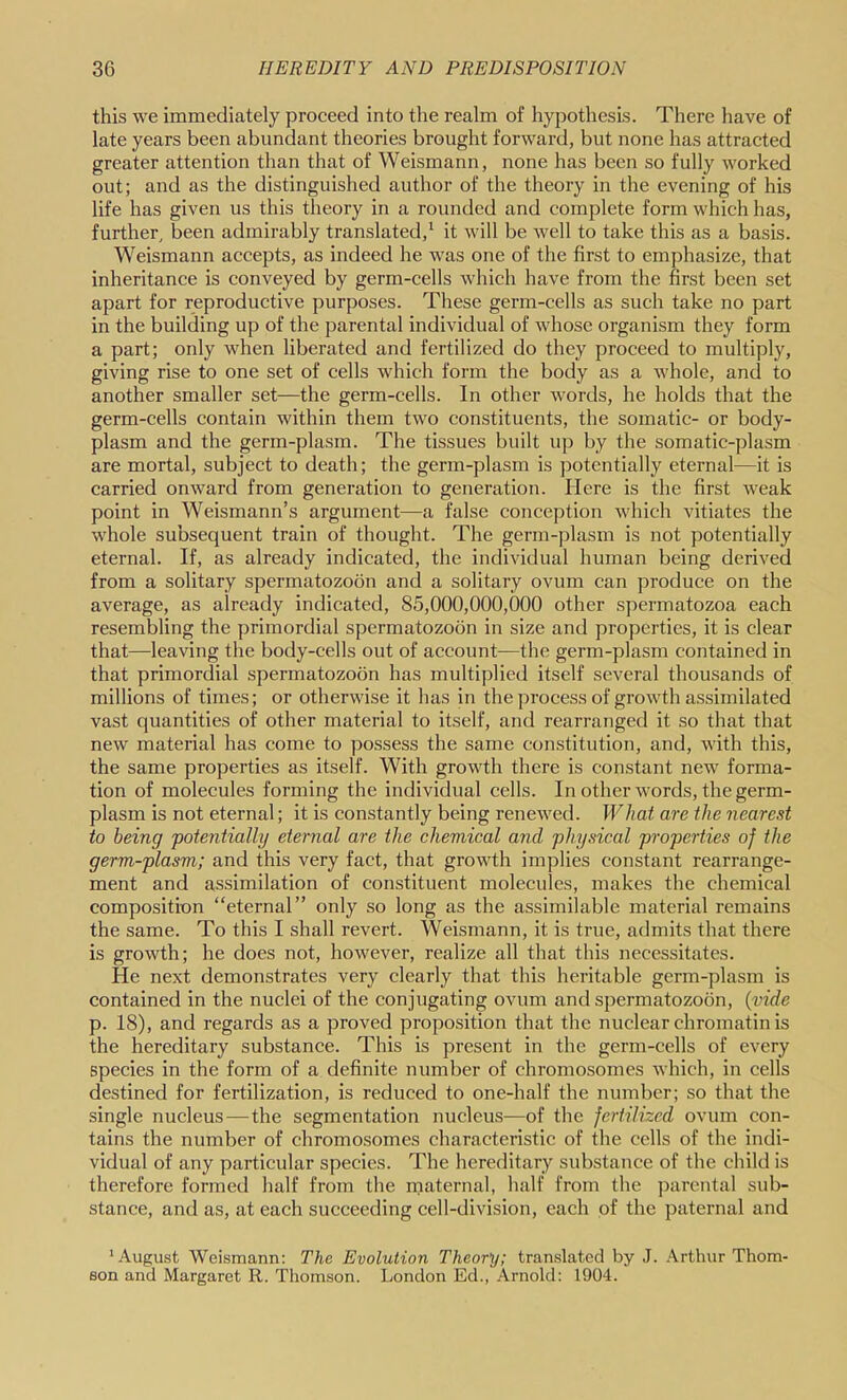 this we immediately proceed into the realm of hypothesis. There have of late years been abundant theories brought forward, but none has attracted greater attention than that of Weismann, none has been so fully worked out; and as the distinguished author of the theory in the evening of his life has given us this theory in a rounded and complete form which has, further, been admirably translated,^ it will be Avell to take this as a basis. Weismann accepts, as indeed he was one of the first to emphasize, that inheritance is conveyed by germ-cells which have from the first been set apart for reproductive purposes. These germ-cells as such take no part in the building up of the parental individual of whose organism they form a part; only when liberated and fertilized do they proceed to multiply, giving rise to one set of cells which form the body as a whole, and to another smaller set—the germ-cells. In other words, he holds that the germ-cells contain within them two constituents, the somatic- or body- plasm and the germ-plasm. The tissues built up by the somatic-plasm are mortal, subject to death; the germ-plasm is potentially eternal—it is carried onward from generation to generation. Here is the first Aveak point in Weismann’s argument—a false conception Avhich vitiates the whole subsequent train of thought. The germ-plasm is not potentially eternal. If, as already indicated, the individual human being derived from a solitary spermatozoon and a solitary ovum can produce on the average, as already indicated, 85,000,000,000 other spermatozoa each resembling the primordial spermatozoon in size and properties, it is clear that—leaving the body-cells out of account—the germ-plasm contained in that primordial spermatozoon has multiplied itself several thousands of millions of times; or otherwise it has in the process of groAvth assimilated vast quantities of other material to itself, and rearranged it so that that neAV material has come to possess the same constitution, and, Avith this, the same properties as itself. With growth there is constant new forma- tion of molecules forming the individual cells. In other Avords, the germ- plasm is not eternal; it is constantly being reneAved. What are the nearest to being 'potentially eternal are the chemical and physical properties of the germ-plasm; and this very fact, that groAvth implies constant rearrange- ment and assimilation of constituent molecules, makes the chemical composition “eternal” only so long as the assimilable material remains the same. To this I shall revert. Weismann, it is true, admits that there is groAvth; he does not, hoAvever, realize all that this necessitates. He next demonstrates very clearly that this heritable germ-plasm is contained in the nuclei of the conjugating ovum and spermatozoon, (vide p. 18), and regards as a proved proposition that the nuclear chromatin is the hereditary substance. This is present in the germ-cells of every species in the form of a definite number of chromosomes Avhich, in cells destined for fertilization, is reduced to one-half the number; so that the single nucleus—the segmentation nucleus—of the fertilized ovum con- tains the number of chromosomes characteristic of the cells of the indi- vidual of any particular species. The hereditary substance of the child is therefore formed half from the maternal, half from the parental sub- stance, and as, at each succeeding cell-division, each of the paternal and 'August Weismann: The Evolution Theory; tran.slated by J. .\rthur Thom- son and Margaret R. Thomson. London Ed., .Lrnold: 1904.