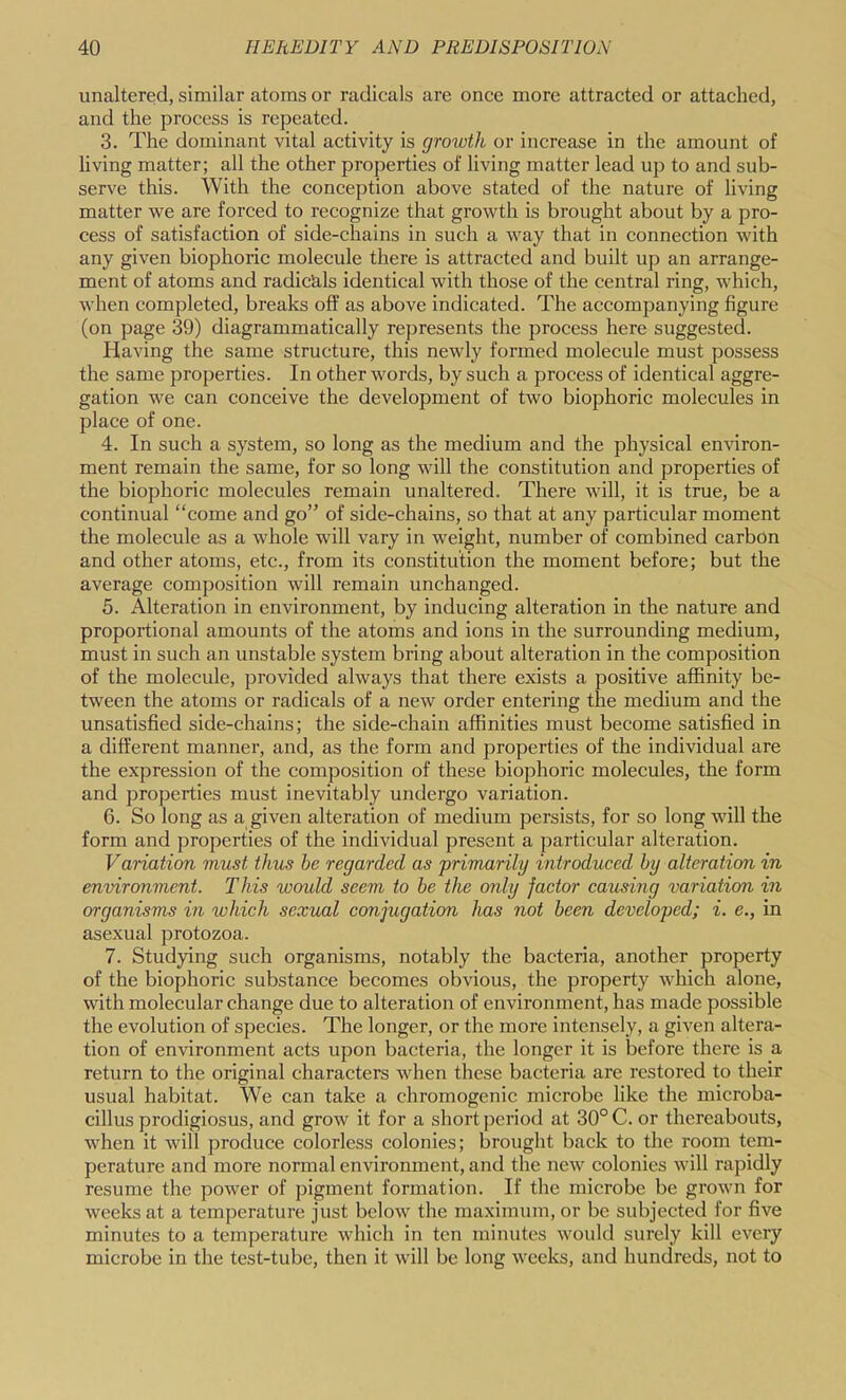 unaltered, similar atoms or radicals are once more attracted or attached, and the process is repeated. 3. The dominant vital activity is growth or increase in the amount of living matter; all the other properties of living matter lead up to and sub- serve this. With the conception above stated of the nature of living matter we are forced to recognize that growth is brought about by a pro- cess of satisfaction of side-chains in such a way that in connection with any given biophoric molecule there is attracted and built up an arrange- ment of atoms and radictils identical with those of the central ring, which, when completed, breaks off as above indicated. The accompanying figure (on page 39) diagrammatically represents the process here suggested. Having the same structure, this newly formed molecule must possess the same properties. In other words, by such a process of identical aggre- gation we can conceive the development of two biophoric molecules in place of one. 4. In such a system, so long as the medium and the physical environ- ment remain the same, for so long will the constitution and properties of the biophoric molecules remain unaltered. There will, it is true, be a continual “come and go” of side-chains, so that at any particular moment the molecule as a whole will vary in weight, number of combined carbon and other atoms, etc., from its constitution the moment before; but the average composition will remain unchanged. 5. Alteration in environment, by inducing alteration in the nature and proportional amounts of the atoms and ions in the surrounding medium, must in such an unstable system bring about alteration in the composition of the molecule, provided always that there exists a positive affinity be- tween the atoms or radicals of a new order entering the medium and the unsatisfied side-chains; the side-chain affinities must become satisfied in a different manner, and, as the form and properties of the individual are the expression of the composition of these biophoric molecules, the form and properties must inevitably undergo variation. 6. So long as a given alteration of medium persists, for so long will the form and properties of the individual present a particular alteration. Variation must thus be regarded as primarily introduced by alteration in environment. This would seem to be the only factor causing variation in organisms in which sexual conjugation has not been developed; i. e., in asexual protozoa. 7. Studying such organisms, notably the bacteria, another property of the biophoric substance becomes obvious, the property which alone, with molecular change due to alteration of environment, has made possible the evolution of species. The longer, or the more intensely, a given altera- tion of environment acts upon bacteria, the longer it is before there is a return to the original characters when these bacteria are restored to their usual habitat. We can take a chromogenic microbe like the microba- cillus prodigiosus, and grow it for a short j^eriod at 30° C. or thereabouts, when it will produce colorless colonies; brought back to the room tem- perature and more normal environment, and the new colonies will rapidly resume the power of pigment formation. If the microbe be grown for weeks at a temperature just below the maximum, or be subjected for five minutes to a temperature which in ten minutes would surely kill every microbe in the test-tube, then it will be long weeks, and hundreds, not to