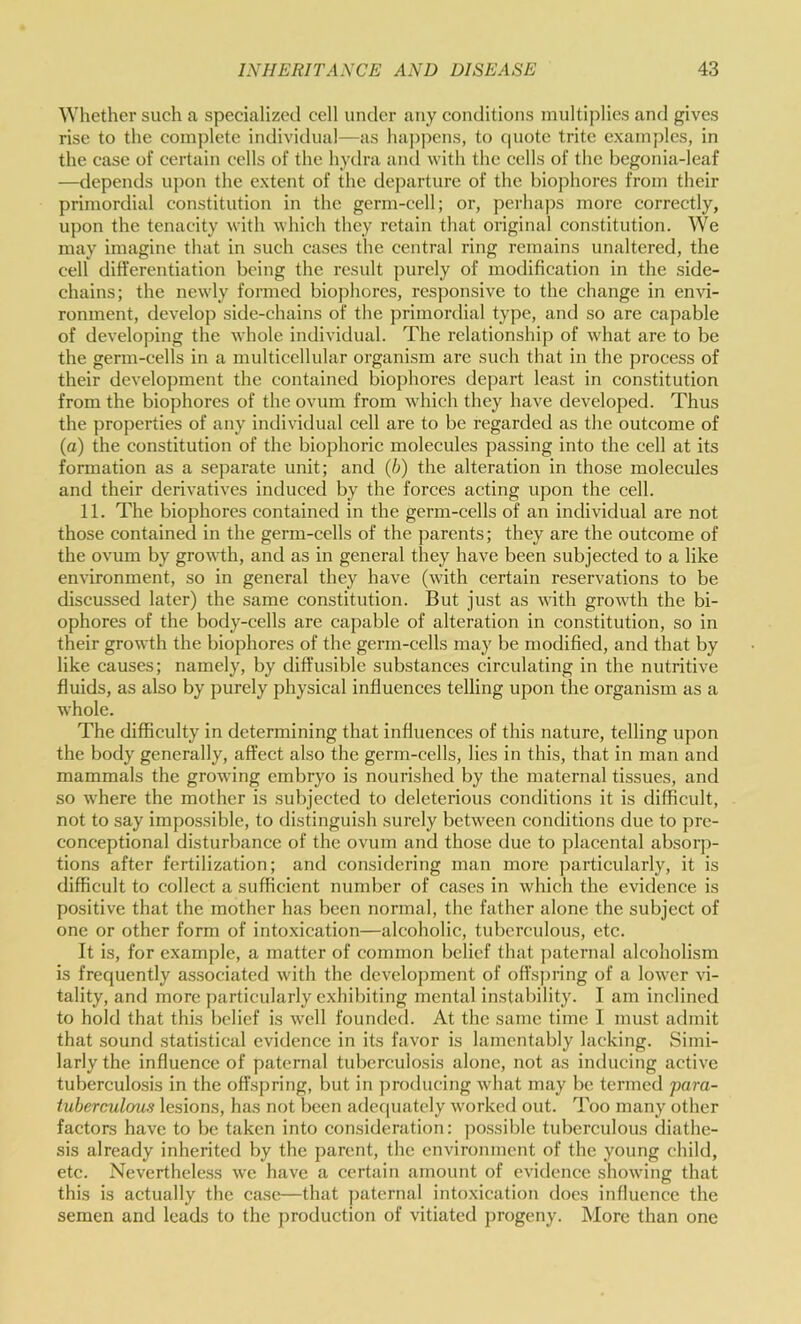 Whether such a specialized cell under any conditions multiplies and gives rise to the complete individual—as ha])pens, to c|Uotc trite examples, in the case of certain cells of the hydra and with the cells of the begonia-leaf —depends upon the extent of the departure of the biophores from their primordial constitution in the germ-cell; or, perhaps more correctly, upon the tenacity with which they retain that original constitution. We may imagine that in such cases the central ring remains unaltered, the cell differentiation being the result purely of modification in the side- chains; the newly formed bio])horcs, res])onsive to the change in envi- ronment, develop side-chains of the jjrimordial type, and so are capable of developing the whole individual. The relationship of what are to be the germ-cells in a multicellular organism are such that in the process of their development the contained biophores depart least in constitution from the biophores of the ovum from which they have developed. Thus the properties of any individual cell are to be regarded as the outcome of (a) the constitution of the biophoric molecules passing into the cell at its formation as a separate unit; and (b) the alteration in those molecules and their derivatives induced by the forces acting upon the cell. 11. The biophores contained in the germ-cells of an individual are not those contained in the germ-cells of the parents; they are the outcome of the ovum by growth, and as in general they have been subjected to a like environment, so in general they have (with certain reservations to be discussed later) the same constitution. But just as with growth the bi- ophores of the body-cells are capable of alteration in constitution, so in their growth the biophores of the germ-cells may be modified, and that by like causes; namely, by diffusible substances circulating in the nutritive fluids, as also by purely physical influences telling upon the organism as a whole. The difficulty in determining that influences of this nature, telling upon the body generally, affect also the germ-cells, lies in this, that in man and mammals the growing embryo is nourished by the maternal tissues, and so where the mother is subjected to deleterious conditions it is difficult, not to say impossible, to distinguish surely between conditions due to pre- conceptional disturbance of the ovum and those due to placental absorp- tions after fertilization; and considering man more particularly, it is difficult to collect a sufficient number of cases in which the evidence is positive that the mother has been normal, the father alone the subject of one or other form of intoxication—alcoholic, tuberculous, etc. It is, for example, a matter of common belief that j)aternal alcoholism is frequently associated with the development of offspring of a lower vi- tality, and more })articularly exhibiting mental instability. I am inclined to hold that this belief is well founded. At the same time 1 must admit that sound statistical evidence in its favor is lamentably lacking. Simi- larly the influence of paternal tuberculosis alone, not as inducing active tuberculosis in the offsi)ring, but in producing what may be termed para- tuberculous lesions, has not been adequately worked out. Too many other factors have to be taken into consideration: ])o.ssible tuberculous diathe- sis already inherited by the parent, the environment of the young child, etc. Nevertheless we have a certain amount of evidence showing that this is actually the case—that j)aternal intoxication does influence the semen and leads to the production of vitiated progeny. More than one