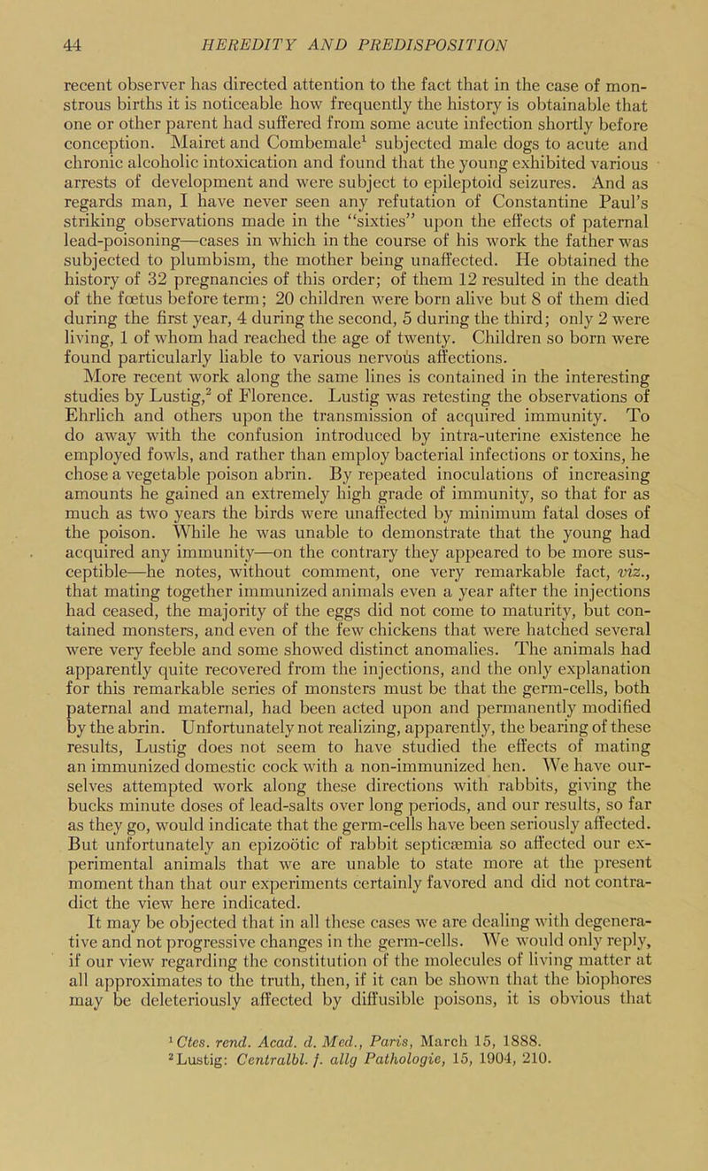 recent observer has directed attention to the fact that in the case of mon- strous births it is noticeable how frequently the history is obtainable that one or other parent had suffered from some acute infection shortly before conception. Mairet and Combemale^ subjected male dogs to acute and chronic alcoholic intoxication and found that the young exhibited various arrests of development and were subject to epileptoid seizures. And as regards man, I have never seen any refutation of Constantine Paul’s striking observations made in the “sixties” upon the effects of paternal lead-poisoning—cases in which in the course of his work the father was subjected to plumbism, the mother being unaffected. He obtained the history of 32 pregnancies of this order; of them 12 resulted in the death of the foetus before term; 20 children were born alive but 8 of them died during the first year, 4 during the second, 5 during the third; only 2 were living, 1 of whom had reached the age of twenty. Children so born were found particularly liable to various nervohs affections. More recent work along the same lines is contained in the interesting studies by Lustig,^ of Florence. Lustig was retesting the observations of Ehrlich and others upon the transmission of acquired immunity. To do away with the confusion introduced by intra-uterine existence he employed fowls, and rather than employ bacterial infections or toxins, he chose a vegetable poison abrin. By repeated inoculations of increasing amounts he gained an extremely high grade of immunity, so that for as much as two years the birds were unaffected by minimum fatal doses of the poison. While he was unable to demonsti’ate that the young had acquired any immunity—on the contrary they appeared to be more sus- ceptible—he notes, without comment, one very remarkable fact, viz., that mating together immunized animals even a year after the injections had ceased, the majority of the eggs did not come to maturity, but con- tained monsters, and even of the few chickens that were hatched several were very feeble and some showed distinct anomalies. The animals had apparently quite recovered from the injections, and the only explanation for this remarkable series of monsters must be that the germ-cells, both paternal and maternal, had been acted upon and permanently modified by the abrin. Unfortunately not realizing, apparently, the bearing of these results, Lustig does not seem to have studied the effects of mating an immunized domestic cock with a non-immunized hen. We have our- selves attempted work along these directions with rabbits, giving the bucks minute doses of lead-salts over long periods, and our results, so far as they go, would indicate that the germ-cells have been seriously affected. But unfortunately an epizootic of rabbit septicjemia so affected our ex- perimental animals that we are unable to state more at the present moment than that our experiments certainly favored and did not contra- dict the view here indicated. It may be objected that in all these cases we are dealing with degenera- tive and not progressive changes in the germ-cells. We would only reply, if our view regarding the constitution of the molecules of living matter at all approximates to the truth, then, if it can be shown that the biophores may be deleteriously affected by diffusible poisons, it is obvious that ^Ctes. rend. Acad. d. Med., Paris, Marcli 15, 1888. ^Lustig: Centralbl. j. allg Pathologic, 15, 1904, 210.