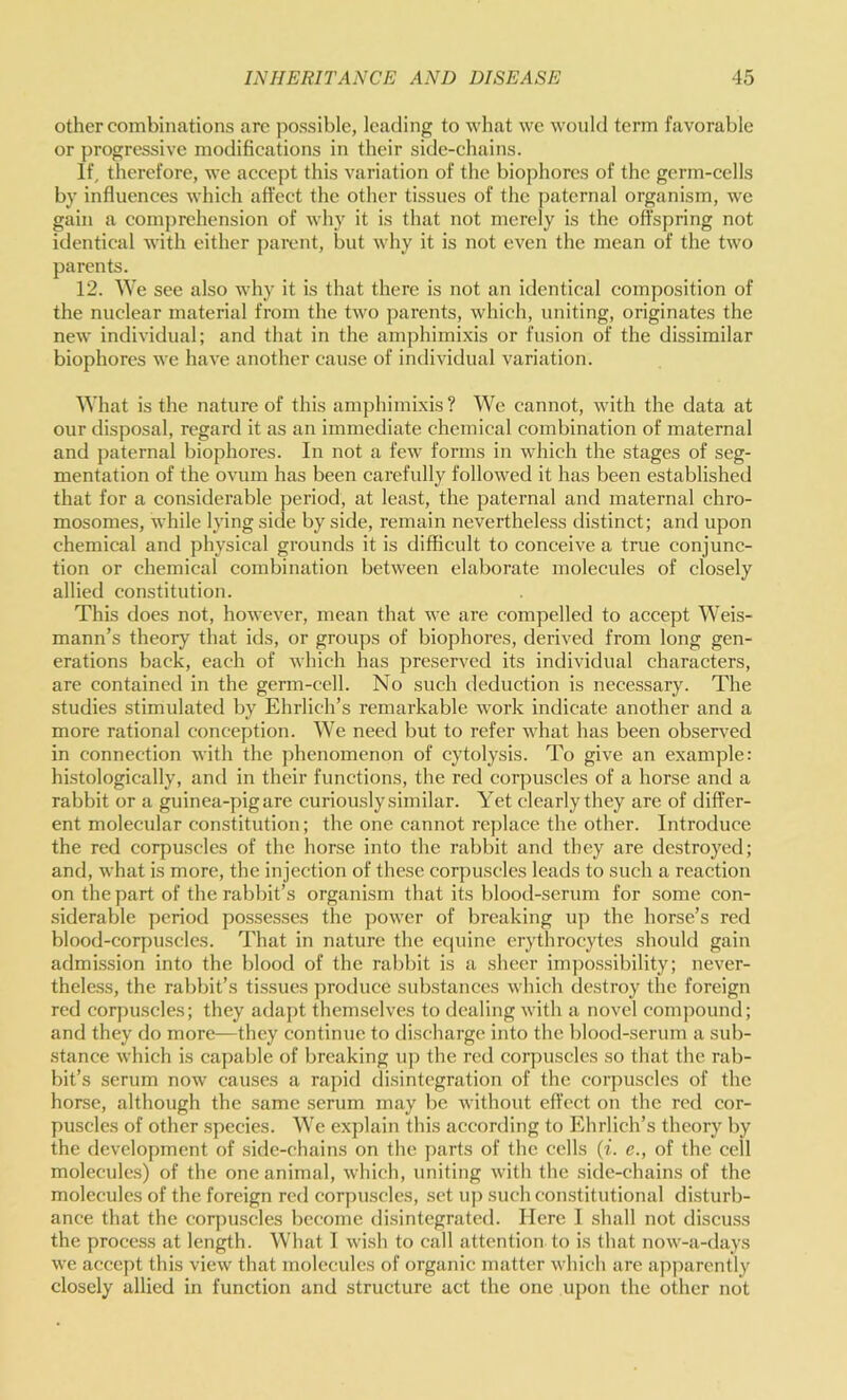 other combinations are possible, leading to what we would term favorable or progressive modifications in their side-chains. If, therefore, we accept this variation of the biophores of the germ-cells by influences which affect the other tissues of the paternal organism, we gain a coinj)rehension of why it is that not merely is the offspring not identical with either parent, but why it is not even the mean of the two parents. 12. We see also why it is that there is not an identical composition of the nuclear material from the two parents, which, uniting, originates the new individual; and that in the amphimi.xis or fusion of the dissimilar biophores we have another cause of individual variation. What is the nature of this amphimixis? We cannot, with the data at our disposal, regard it as an immediate chemical combination of maternal and jiaternal biophores. In not a few forms in which the stages of seg- mentation of the ovum has been carefully followed it has been established that for a considerable period, at least, the paternal and maternal chro- mosomes, while lying side by side, remain nevertheless distinct; and upon chemical and physical grounds it is difficult to conceive a true conjunc- tion or chemical combination between elaborate molecules of closely allied constitution. This does not, however, mean that we are compelled to accept AVeis- mann’s theory that ids, or groups of biophores, derived from long gen- erations back, each of which has preserved its individual characters, are contained in the germ-cell. No such deduction is necessary. The studies stimulated by Ehrlich’s remarkable work indicate another and a more rational conception. AVe need but to refer what has been obser\-ed in connection with the phenomenon of cytolysis. To give an example: histologically, and in their functions, the red corpuscles of a horse and a rabbit or a guinea-pigare curiously similar. Yet clearly they are of differ- ent molecular constitution; the one cannot replace the other. Introduce the red corpuscles of the horse into the rabbit and they are destroyed; and, what is more, the injection of these corpuscles leads to such a reaction on the part of the rabbit’s organism that its blood-serum for some con- siderable period possesses the ])ower of breaking up the horse’s red blood-corpuscles. That in nature the equine erythrocytes should gain admission into the blood of the rabbit is a sheer impossibility; never- theless, the rabbit’s tissues produce substances which destroy the foreign red corpuscles; they adapt themselves to dealing with a novel comjiound; and they do more—they continue to discharge into the blood-serum a sub- stance which is capable of breaking iij) the red corjmscles so that the rab- bit’s serum now causes a rapid disintegration of the corpuscles of the horse, although the same serum may be without effect on the red cor- puscles of other species. AA’e explain this according to Ehrlich’s theory by the development of side-chains on the parts of the cells (z. c., of the cell molecule.s) of the one animal, which, uniting with the side-chains of the molecules of the foreign red corpuscles, set up such constitutional disturb- ance that the corpuscles become disintegrated. Here 1 shall not discuss the process at length. AVhat I wish to call attention to is that now-a-days we accept this view that molecules of organic matter which are apjiarently closely allied in function and structure act the one upon the other not