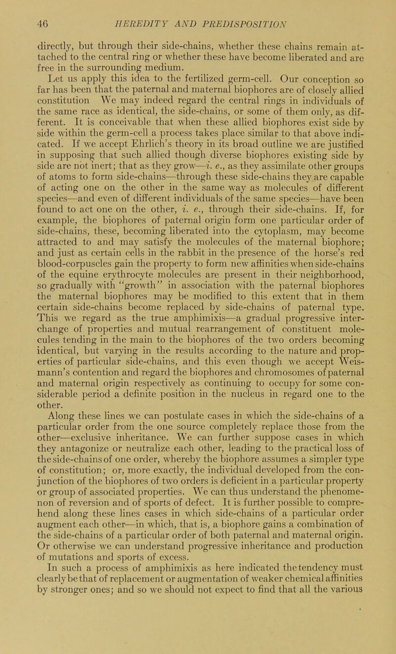 directly, but through their side-chains, whether these chains remain at- tached to the central ring or whether these have become liberated and are free in the surrounding medium. I;ct us apply this idea to the fertilized germ-cell. Our conception so far has been that the paternal and maternal biophores are of closely allied constitution We may indeed regard the central rings in individuals of the same race as identical, the side-chains, or some of them only, as dif- ferent. It is conceivable that when these allied biophores exist side by side within the germ-cell a process takes place similar to that above indi- cated. If we accept Ehrlich’s theory in its broad outline we are justified in supposing that such allied though diverse biophores existing side by side are not inert; that as they grow—i. e., as they assimilate other groups of atoms to form side-chains—through these side-chains they are capable of acting one on the other in the same way as molecules of different species—and even of different individuals of the same species—have been found to act one on the other, i. e., through their side-chains. If, for example, the biophores of paternal origin form one particular order of side-chains, these, becoming liberated into the cytoplasm, may become attracted to and may satisfy the molecules of the maternal biophore; and just as certain cells in the rabbit in the presence of the horse’s red blood-corpuscles gain the property to form new affinities when side-chains of the equine erythrocyte molecules are present in their neighborhood, so gradually with “growth” in association with the paternal biophores the maternal biophores may be modified to this extent that in them certain side-chains become replaced by side-chains of paternal type. This we regard as the true amphimixis—a gradual progressive inter- change of properties and mutual rearrangement of constituent mole- cules tending in the main to the biophores of the two orders becoming identical, but varying in the results according to the nature and prop- erties of particular side-chains, and this even though we accept W^eis- mann’s contention and regard the biophores and chromosomes of paternal and maternal origin respectively as continuing to occupy for some con- siderable period a definite position in the nucleus in regard one to the other. Along these lines we can postulate cases in which the side-chains of a particular order from the one source completely replace those from the other—exclusive inheritance. W'e can further suppose cases in whieh they antagonize or neutralize each other, leading to the practical loss of the side-chains of one order, whereby the biophore assumes a simpler t}’pe of constitution; or, more exactly, the individual developed from the con- junction of the biophores of two orders is deficient in a particular property or group of associated properties. We can thus understand the phenome- non of reversion and of sports of defect. It is further possible to compre- hend along these lines cases in which side-chains of a particular order augment each other—in which, that is, a biophore gains a combination of the side-chains of a particular order of both paternal and maternal origin. Or otherwise we can understand progressive inheritance and production of mutations and sports of excess. In such a process of amphimixis as here indicated the tendency must clearly be that of replacement or augmentation of weaker chemical affinities by stronger ones; and so we should not expect to find that all the various