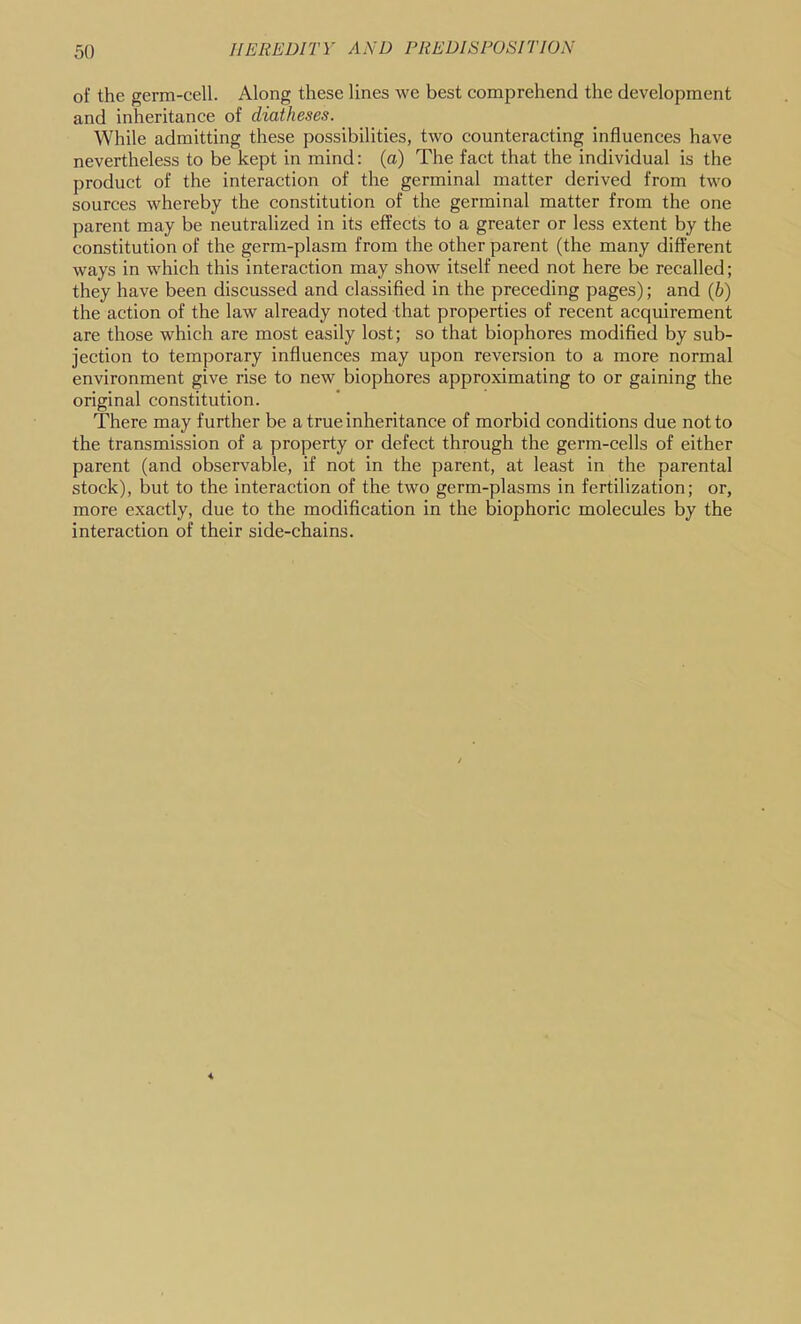 of the germ-cell. Along these lines we best comprehend the development and inheritance of diatheses. While admitting these possibilities, two counteracting influences have nevertheless to be kept in mind: (a) The fact that the individual is the product of the interaction of the germinal matter derived from two sources whereby the constitution of the germinal matter from the one parent may be neutralized in its effects to a greater or less extent by the constitution of the germ-plasm from the other parent (the many different ways in which this interaction may show itself need not here be recalled; they have been discussed and classified in the preceding pages); and {h) the action of the law already noted that properties of recent acquirement are those which are most easily lost; so that biophores modified by sub- jection to temporary influences may upon reversion to a more normal environment give rise to new biophores approximating to or gaining the original constitution. There may further be a true inheritance of morbid conditions due not to the transmission of a property or defect through the germ-cells of either parent (and observable, if not in the parent, at least in the parental stock), but to the interaction of the two germ-plasms in fertilization; or, more exactly, due to the modification in the biophoric molecules by the interaction of their side-chains.