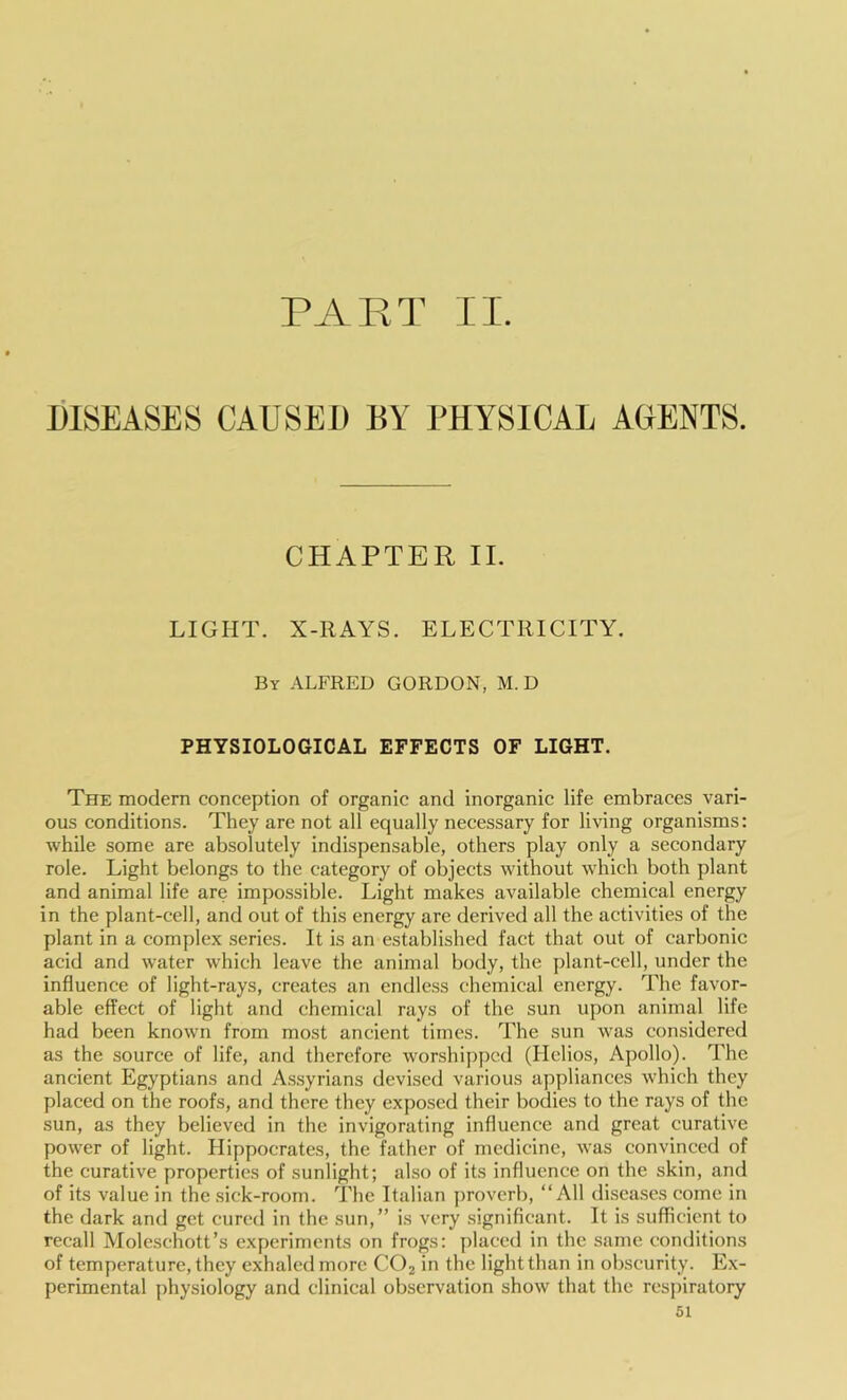 PART II. DISEASES CAUSED BY PHYSICAL AGENTS. CHAPTER II. LIGHT. X-RAYS. ELECTRICITY. By ALFRED GORDON, M. D PHYSIOLOGICAL EFFECTS OF LIGHT. The modern conception of organic and inorganic life embraces vari- ous conditions. They are not all equally necessary for living organisms: while some are absolutely indispensable, others play only a secondary role. Light belongs to the category of objects without which both plant and animal life are impossible. Light makes available chemical energy in the plant-cell, and out of this energy are derived all the activities of the plant in a complex series. It is an established fact that out of carbonic acid and water which leave the animal body, the plant-cell, under the influence of light-rays, creates an endless chemical energy. The favor- able effect of light and chemical rays of the sun upon animal life had been known from most ancient times. The sun was considered as the source of life, and therefore worshipped (Helios, Apollo). The ancient Egyptians and Assyrians devised various appliances which they placed on the roofs, and there they exposed their bodies to the rays of the sun, as they believed in the invigorating influence and great curative power of light. Hippocrates, the father of medicine, was convinced of the curative properties of sunlight; also of its influence on the skin, and of its value in the sick-room. The Italian proverb, “All diseases come in the dark and get cured in the sun,” is very .significant. It is sufficient to recall Moleschott’s experiments on frogs: placed in the same conditions of temperature, they exhaled more CO2 in the light than in obscurity. Ex- perimental physiology and clinical observation show that the respiratory