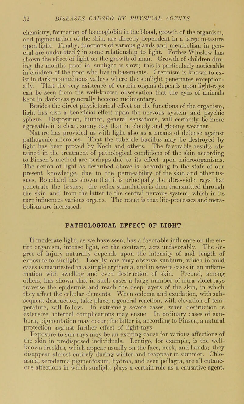 chemistry, formation of haemoglobin in the blood, growth of the organism, and pigmentation of the skin, are directly dependent in a large measure upon light. Finally, functions of various glands and metabolism in gen- eral are undoubtedly in some relationship to light. Forbes Winslow has shown the effect of light on the growth of man. Growth of children dur- ing the months poor in sunlight is slow; this is particularly noticeable in children of the poor who live in basements. Cretinism is known to ex- ist in dark mountainous valleys where the sunlight penetrates exception- ally. That the very existence of certain organs depends upon light-rays can be seen from the well-known observation that the eyes of animals kept in darkness generally become rudimentary. Besides tbe direct physiological effect on the functions of the organism, light has also a beneficial effect upon the nervous system and psychic sphere. Disposition, humor, general sensations, will certainly be more agreeable in a clear, sunny day than in cloudy and gloomy weather. Nature has provided us with light also as a means of defense against pathogenic microbes. That the tubercle bacillus may be destroyed by light has been proved by Koch and others. The favorable results ob- tained in the treatment of pathological conditions of the skin according to Finsen’s method are perhaps due to its effect upon microorganisms. The action of light as described above is, according to the state of our present knowledge, due to the permeability of the skin and other tis- sues. Bouchard has shown that it is principally the ultra-violet rays that penetrate the tissues; the reflex stimulation is then transmitted through the skin and from the latter to the central nervous system, which in its turn influences various organs. The result is that life-processes and meta- bolism are increased. PATHOLOGICAL EFFECT OF LIGHT. If moderate light, as we have seen, has a favorable influence on the en- tire organism, intense light, on the contrary, acts unfavorably. The de- gree of injury naturally depends upon the intensity of and length of exposure to sunlight. Locally one may observe sunburn, which in mild cases is manifested in a simple erythema, and in severe eases in an inflam- mation with swelling and even destruction of skin. Freund, among others, has shown that in such cases a large number of ultra-violet rays traverse the epidermis and reach the deep layers of the skin, in which they affect the eellular elements. When oedema and exudation, with sub- sequent destruction, take place, a general reaction, with elevation of tem- perature, will follow. In extremely severe cases, when destruction is extensive, internal complications may ensue. In ordinary cases of sun- burn, pigmentation may occur;the latter is, according to Finsen, a natural protection against further effect of light-rays. Exposure to sun-rays may be an exciting cause for various affections of the skin in predisposed individuals. Lentigo, for exam])le, is the well- known freckles, which appear usually on the face, neck, and hands; they disapi)ear almost entirely during winter and reappear in summer. Chlo- a.sma, xeroderma ])igmentosum, hydroa, and even pellagra, are all cutane- ous affections in which sunlight plays a certain role as a causative agent.