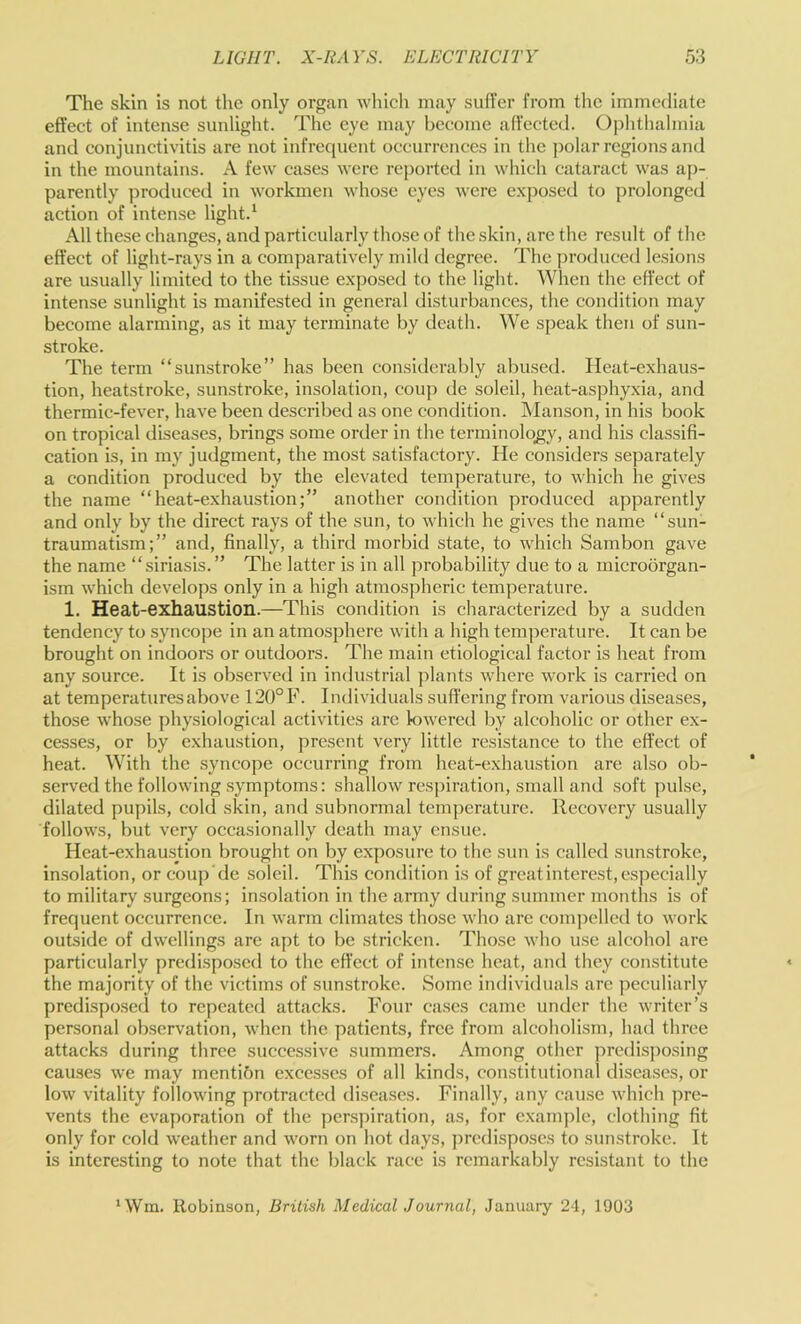 The skin is not the only organ wliicli may sufl’er from tlic immediate effeet of intense sunlight. The eye may beeome affeeted. Ophthalmia and conjunctivitis are not infrequent occurrences in the ])olar regions and in the mountains. A few cases were reported in which cataract was aj)- parently produced in workmen whose eyes were e.vposed to prolonged action of intense light.' All these changes, and particularly those of the skin, are the result of the effect of light-rays in a comparatively mild degree. The produced lesions are usually limited to the tissue exposed to the light. When the effect of intense sunlight is manifested in general disturbances, the condition may become alarming, as it may terminate by death. We speak then of sun- stroke. The term “sunstroke” has been considerably abused. Ileat-exhaus- tion, heatstroke, sunstroke, insolation, coup de soleil, heat-asphyxia, and thermic-fever, have been described as one condition. Manson, in his book on tropical diseases, brings some order in the terminolo_gy, and his classifi- cation is, in my judgment, the most satisfactory. He considers separately a condition produced by the elevated temperature, to which he gives the name “heat-exhaustion;” another condition produced apparently and only by the direct rays of the sun, to which he gives the name “sun- traumatism;” and, finally, a third morbid state, to which Sambon gave the name “siriasis.” The latter is in all probability due to a microorgan- ism which develops only in a high atmospheric temperature. 1. Heat-exhaustion.—This condition is characterized by a sudden tendency to syncope in an atmosphere with a high temperature. It can be brought on indoors or outdoors. The main etiological factor is heat from any source. It is observed in industrial plants where work is carried on at temperatures above 120°F. Individuals suffering from various diseases, those whose physiological activities are knvered by alcoholic or other ex- cesses, or by exhaustion, present very little resistance to the effect of heat. With the syncope occurring from heat-exhaustion are also ob- served the following symptoms: shallow res])iration, small and soft pulse, dilated pupils, cold skin, and subnormal temperature. Recovery usually follows, but very occasionally death may ensue. Heat-exhau.stion brought on by exposure to the sun is called sunstroke, insolation, or coup'de .soleil. This condition is of great interest, especially to military surgeons; insolation in the army during summer months is of frequent occurrence. In warm climates those who are compelled to work outside of dwellings are apt to be stricken. Those who use alcohol are particularly predisposed to the effect of intense heat, and they constitute the majority of the victims of sunstroke. Some individuals are peculiarly predisposed to repeated attacks. Four cases came under the writer’s personal observation, when the patients, free from alcoholism, had three attacks during three successive summers. Among other predisposing causes we may mentibn excesses of all kinds, constitutional diseases, or low vitality following protracted diseases. Finally, any cause which pre- vents the evaporation of the perspiration, as, for example, clothing fit only for cold weather and worn on hot days, predisposes to sunstroke. It is interesting to note that the black race is remarkably resistant to the ‘Win. Robinson, British Medical Journal, January 24, 1903