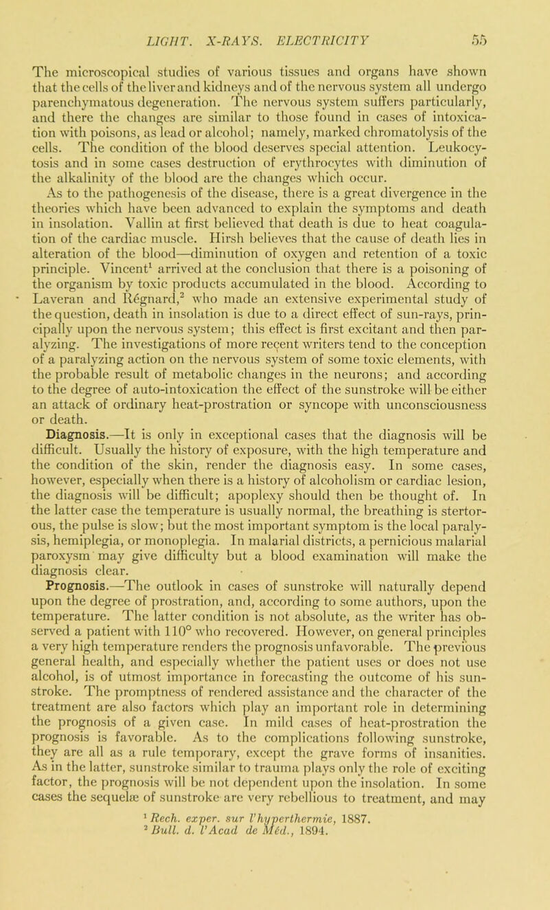 The microscopical studies of various tissues and organs have shown that the cells of the liver and kidneys and of the nervous system all undergo parenchymatous degeneration. The nervous system suffers particularly, and there the changes are similar to those found in cases of intoxica- tion with poisons, as lead or alcohol; namely, marked chromatolysis of the celts. The condition of the blood deserves special attention. Leukocy- tosis and in some cases destruction of erythrocytes with diminution of the alkalinity of the blood are the changes which occur. As to the pathogenesis of the disease, there is a great divergence in the theories which have been advanced to explain the symptoms and deatli in insolation. Vallin at first believed that death is due to heat coagula- tion of the cardiac muscle. Hirsh believes that the cause of death lies in alteration of the blood—diminution of oxygen and retention of a toxic principle. Vincent^ arrived at the conclusion that there is a poisoning of the organism by toxic products accumulated in the blood. According to * Laveran and R6gnard,^ who made an extensive experimental study of the question, death in insolation is due to a direct effect of sun-rays, prin- cipally upon the nervous system; this effect is first excitant and then par- alyzing. The investigations of more recent writers tend to the conception of a paralyzing action on the nervous system of some toxic elements, with the probable result of metabolic changes in the neurons; and according to the degree of auto-intoxication the effect of the sunstroke will be either an attack of ordinary heat-prostration or syncope with unconsciousness or death. Diagnosis.—It is only in exceptional cases that the diagnosis will be difficult. Usually the history of exposure, with the high temperature and the condition of the skin, render the diagnosis easy. In some cases, however, especially when there is a history of alcoholism or cardiac lesion, the diagnosis will be difficult; apoplexy should then be thought of. In the latter case the temperature is usually normal, the breathing is stertor- ous, the pulse is slow; but the most important symptom is the local paraly- sis, hemiplegia, or monoplegia. In malarial districts, a pernicious malarial paroxysm may give difficulty but a blood examination will make the diagnosis clear. Prognosis.—The outlook in cases of sunstroke will naturally depend upon the degree of prostration, and, according to some authors, upon the temperature. The latter condition is not absolute, as the writer has ob- served a patient with 110° who recovered. However, on general principles a very high temperature renders the prognosis unfavorable. The previous general health, and especially whether the patient uses or does not use alcohol, is of utmost imj)ortancc in forecasting the outcome of his sun- stroke. The promptness of rendered assistance ami the character of the treatment are also factors which ]ilay an important role in determining the prognosis of a given case. In mild cases of heat-prostration the prognosis is favorable. As to the complications following sunstroke, they are all as a rule temporary, excej)t the grave forms of insanities. As in the latter, sun.stroke similar to trauma plays only the role of exciting factor, the prognosis will be not dependent upon the insolation. In some cases the sequelse of sunstroke are very rebellious to treatment, and may ' Rech. exper. sur Vhyperthermie, 1887. ’ Bull. d. VAcad de Mid., 1894.