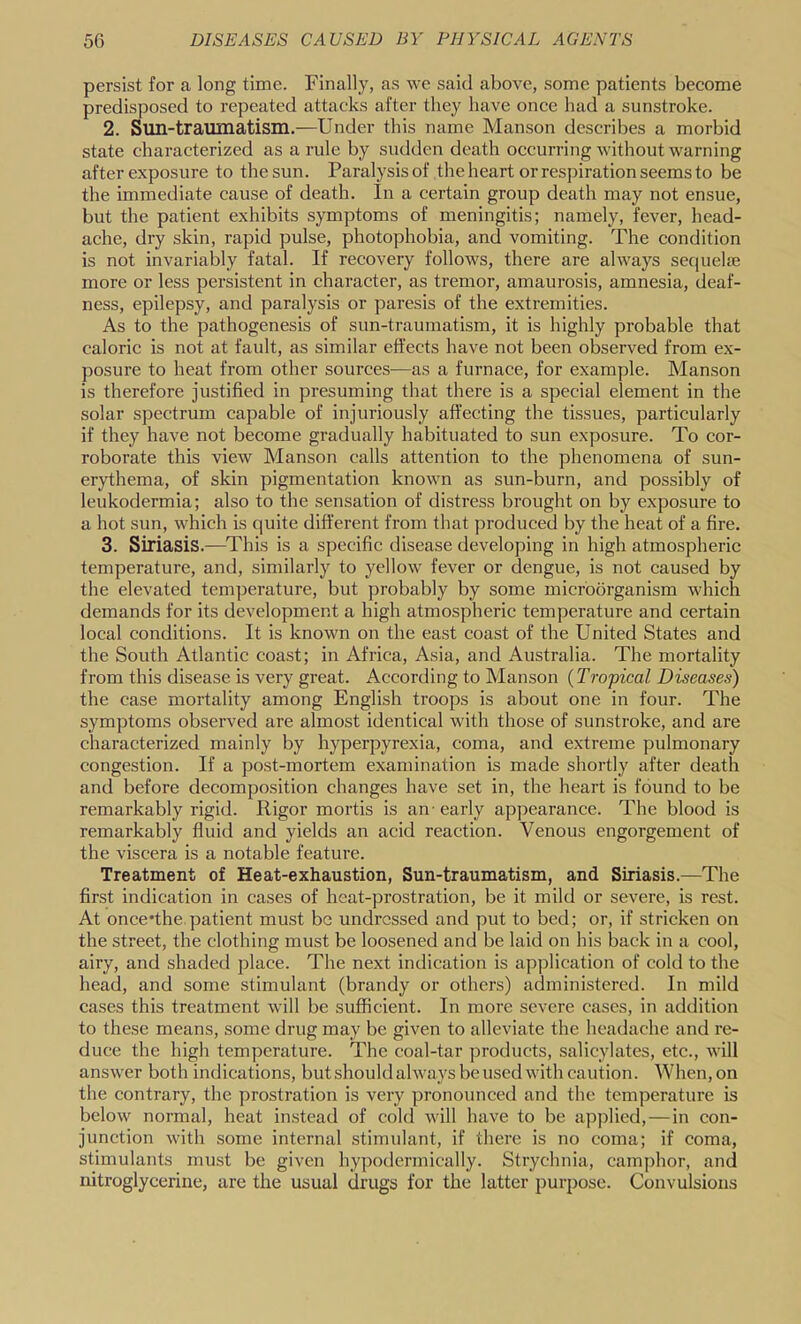 persist for a long time. Finally, as we said above, some patients become predisposed to repeated attacks after they have once had a sunstroke. 2. Sun-traumatism.—Under this name Manson describes a morbid state characterized as a rule by sudden death occurring without warning after exposure to the sun. Paralysis of the heart or respiration seems to be the immediate cause of death. In a certain group death may not ensue, but the patient exhibits symptoms of meningitis; namely, fever, head- ache, dry skin, rapid pulse, photophobia, and vomiting. The condition is not invariably fatal. If recovery follows, there are always secjuelje more or less persistent in character, as tremor, amaurosis, amnesia, deaf- ness, epilepsy, and paralysis or paresis of the extremities. As to the pathogenesis of sun-traumatism, it is highly probable that caloric is not at fault, as similar effects have not been observed from ex- posure to heat from other sources—as a furnace, for example. Manson is therefore justified in presuming that there is a special element in the solar spectrum capable of injuriously affecting the tissues, particularly if they have not become gradually habituated to sun exposure. To cor- roborate this view Manson calls attention to the phenomena of sun- erythema, of skin pigmentation known as sun-burn, and possibly of leukodermia; also to the sensation of distress brought on by exposure to a hot sun, which is quite different from that produced by the heat of a fire. 3. Siriasis.—This is a specific disease developing in high atmospheric temperature, and, similarly to yellow fever or dengue, is not caused by the elevated temperature, but probably by some microorganism which demands for its development a high atmospheric temperature and certain local conditions. It is known on the east coast of the United States and the South Atlantic coast; in Africa, Asia, and Australia. The mortality from this disease is very great. According to Manson {Tropical Diseases) the case mortality among English troops is about one in four. The symptoms observed are almost identical with those of sunstroke, and are characterized mainly by hyperpyrexia, coma, and extreme pulmonary congestion. If a post-mortem examination is made shortly after death and before decomposition changes have set in, the heart is found to be remarkably rigid. Rigor mortis is an- early appearance. The blood is remarkably fluid and yields an acid reaction. Venous engorgement of the viscera is a notable feature. Treatment of Heat-exhaustion, Sun-traumatism, and Siriasis.—The first indication in cases of heat-prostration, be it mild or severe, is rest. At once'the.patient must be undressed and put to bed; or, if stricken on the street, the clothing must be loosened and be laid on his back in a cool, airy, and shaded place. The next indication is application of cold to the head, and some stimulant (brandy or others) administered. In mild cases this treatment will be sufficient. In more severe cases, in addition to these means, some drug may be given to alleviate the headache and re- duce the high temperature. The coal-tar products, salicylates, etc., will answer both indications, but should always be used with caution. When, on the contrary, the prostration is very pronounced and the temperature is below normal, heat instead of cold will have to be applied,—in con- junction with some internal stimulant, if there is no coma; if coma, stimulants must be given hypodermically. Strychnia, camphor, and nitroglycerine, are the usual drugs for the latter purpose. Convulsions