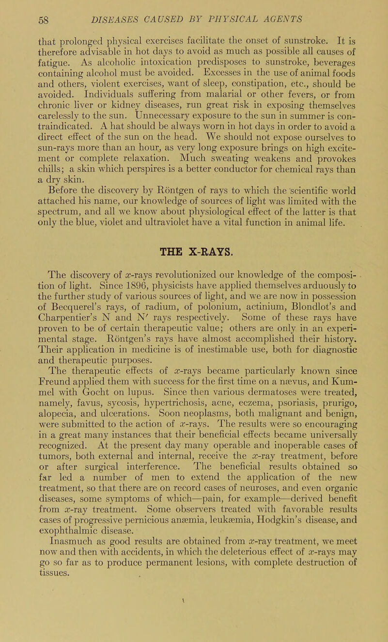 that prolonged physical exercises facilitate the onset of sunstroke. It is therefore advisable in hot days to avoid as much as possible all causes of fatigue. As alcoholic intoxication predisposes to sunstroke, beverages containing alcohol must be avoided. Excesses in the use of animal foods and others, violent exercises, want of sleej), constipation, etc., should be avoided. Individuals suffering from malarial or other fevers, or from chronic liver or kidney diseases, run great risk in exposing themselves carelessly to the sun. Unnecessary exposure to the sun in summer is con- traindicated. A hat should be always worn in hot days in order to avoid a direct effect of the sun on the head. We should not expose ourselves to sun-rays more than an hour, as very long exposure brings on high excite- ment or complete relaxation. Much sweating weakens and provokes chills; a skin which perspires is a better conductor for chemical rays than a dry skin. Before the discovery by Rontgen of rays to which the scientific world attached his name, our knowledge of sources of light was limited with the spectrum, and all we know about physiological effect of the latter is that only the blue, violet and ultraviolet have a vital function in animal life. THE X-RAYS. The discovery of a:-rays revolutionized our knowledge of the composi- tion of light. Since 1896, physicists have applied themselves arduously to the further study of various sources of light, and we are now in possession of Becquerel’s rays, of radium, of polonium, actinium, Blondlot’s and Charpentier’s N and N' rays respectively. Some of these rays have proven to be of certain therapeutic value; others are only in an experi- mental stage. Rontgen’s rays have almost accomplished their history. Their application in medicine is of inestimable use, both for diagnostic and therapeutic purposes. The therapeutic effects of ar-rays became particularly known since Freund applied them with success for the first time on a nsevus, and Kum- mel with Gocht on lupus. Since then various dermatoses were treated, namely, favus, sycosis, hypertrichosis, acne, eczema, psoriasis, prurigo, alopecia, and ulcerations. Soon neoplasms, both malignant and benign, were submitted to the action of a:-rays. The results were so encouraging in a great many instances that their beneficial effects became universally recognized. At the present day many operable and inoperable cases of tumors, both external and internal, receive the rc-ray treatment, before or after surgical interference. The beneficial results obtained so far led a number of men to e.xtend the application of the new treatment, so that there are on record cases of neuroses, and even organic diseases, some symptoms of which—pain, for example—derived benefit from a:-ray treatment. Some observers treated with favorable results cases of progressive pernicious anaemia, leukiemia, Hodgkin’s disease, and exophthalmic disease. Inasmuch as good results are obtained from .T-ray treatment, we meet now and then with accidents, in which tlic deleterious effect of .r-rays may go so far as to produce permanent lesions, with complete destruction of tissues.