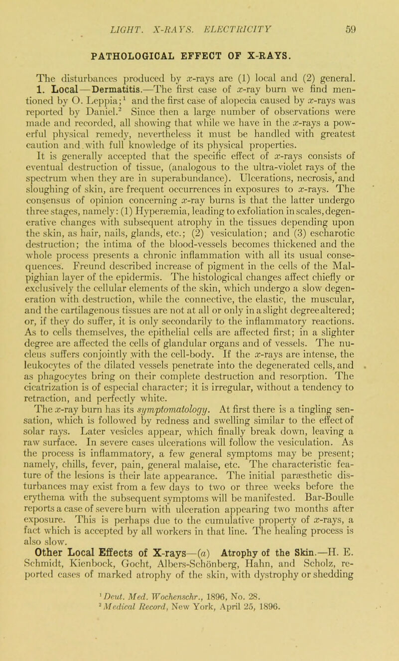 PATHOLOGICAL EFFECT OF X-RAYS. The disturbances produced by .r-rays are (1) local and (2) general. 1. Local — Dermatitis.—The first case of .r-ray burn we find men- tioned by O. Leppia;^ and the first case of alopecia caused by .r-rays was reported by Daniel. Since then a large number of observations were made and recorded, all showing that while we have in the r-rays a pow- erful pliysical remedy, nevertheless it must be handled with greatest caution and . with full knowledge of its physical properties. It is generally accepted that the specific effect of r-rays consists of eventual destruction of tissue, (analogous to the ultra-violet rays of the spectrum when they are in superabundance). Ulcerations, necrosis, and sloughing of skin, are frequent occurrences in exposures to r-rays. The consensus of opinion concerning r-ray burns is that the latter undergo three stages, namely: (1) Hypenemia, leading to exfoliation in scales, degen- erative changes with subsequent atrophy in the tissues depending upon the skin, as hair, nails, glands, etc.; (2) vesiculation; and (3) escharotic destruction; the intima of the blood-vessels becomes thickened and the whole process presents a chronic inflammation with all its usual conse- quences. Freund described increase of pigment in the cells of the Mal- pighian layer of the epidermis. The histological changes affect chiefly or exclusively the cellular elements of the skin, which undergo a slow degen- eration with destruction, while the connective, the elastic, the muscular, and the cartilagenous tissues are not at all or only in a slight degree altered; or, if they do suffer, it is only secondarily to the inflammatory reactions. As to cells themselves, the epithelial cells are affected first; in a slighter degree are affected the cells of glandular organs and of vessels. The nu- cleus suffers conjointly with the cell-body. If the a:-rays are intense, the leukocytes of the dilated vessels penetrate into the degenerated cells, and as phagocytes bring on their complete destruction and resorption. The cicatrization is of especial character; it is irregular, without a tendency to retraction, and perfectly white. The x-ray burn has its symptomatology. At first there is a tingling sen- sation, which is followed by redness and swelling similar to the effect of solar rays. Later vesicles appear, which finally break down, leaving a raw surface. In severe ca.ses ulcerations will follow the vesiculation. As the proce.ss is inflammatory, a few general symptoms may be present; namely, chills, fever, pain, general malaise, etc. The characteristic fea- ture of the lesions is their late appearance. The initial paraesthetie dis- turbances may exist from a few days to two or three weeks before the erythema with the subsequent .symptoms will be manifested. Bar-Boulle reports a ca.se of .severe burn with ulceration appearing two months after exposure. This is perhaps due to the cumulative property of x-rays, a fact which is accepted by all workers in that line. The healing process is also slow. Other Local Effects of X-rays—(a) Atrophy of the Skin.—H. E. Schmidt, Kienbock, Gocht, Albers-Schonberg, Hahn, and Scholz, re- ported ea.ses of marked atrophy of the skin, with dystrophy or shedding ’ Dcut. Med. Wochenschr., 1896, No. 28. ‘‘Medical Record, New York, .April 2.'), 1896.