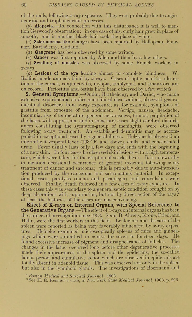 of the nails, following ic-ray exposure. They were probably due to angio- neurotic and trophoneurotic processes. {h) Alopecia.—In connection with this disturbance it is well to men- tion Gerwood’s observation: in one case of his, curly hair grew in place of smooth; and in another black hair took the place of white. (c) Scleroderma-like changes have been reported by Hallopeau, Four- nier, Barth^lemy, Gadaud. {d) Gangrene has been observed by some writers. (e) Cancer Avas first reported by Allen and then by a few others. (/) Swelling of muscles was obser\^ed by some French Avorkers in a;-rays. (^r) Lesions of the eye leading almost to complete blindness. W. Rollins^ made animals blind by x-rays. Cases of optic neuritis, ulcera- tion of the cornea, conjunctivitis, myopia, amblyopia, and amaurosis, are on record. Periostitis and ostitis have been observed by a fcAV Avriters. 2. General Symptoms.—Oudin, Barth^lemy, and Darier, who made extensive experimental studies and clinical observations, observed gastro- intestinal disorders from x-ray exposure, as, for example, symptoms of gastritis from exposure of the abdomen. Vertigo, nausea, headache, insomnia, rise of temperature, general nervousness, tremor, palpitation of the heart Avith oppression, and in some rare cases slight cerebral disturb- ances constituting the symptom-group of meningitis, were obseiwed folloAving x-ray treatment. An established dermatitis may be accom- panied in exceptional cases by a general illness. Holzknecht observed an intermittent vesperal fever (103° F. and above), chills, and concentrated urine. Fever usually lasts only a few days and ends Avith the beginning of a new skin. In four cases he observed skin lesions Avith a high tempera- ture, which were taken for the eruption of scarlet fever. It is noteAvorthy to mention occasional occurrence of general tbxtemia following x-ray treatment of cancer and sarcoma; this is probably due to auto-intoxica- tion produced by the cancerous and sarcomatous material. In excep- tional cases, paralysis (mono- and paraplegia) and coiiAmlsions were obserA^ed. Finally, death followed in a few cases of x-ray exposure. In these cases this Avas secondary to a general septic condition brought on by deep ulcerations Avith suppuration, but not by direct action of the rays;^ at least the histories of the cases are not convincing. Effect of X-rays on Internal Organs, with Special Reference to the Generative Organs.—The effect of .x-rays on internal organs has been the subject of investigation since 1903. Senn, B. Ahrens, Krone, Fried, and Hahn, were the first Avorkers in this field. Leukaemia and diseases of the spleen Avere reported as being very favorably influenced by x-ray expos- ures. Heineke examined microscopically spleens of mice and guinea- pigs Avhich Avere submitted to x-rays for seA^en to fourteen days. He found excessiA^e increase of pigment and disappearance of follicles. The changes in the latter occurred long before other degenerative j)rocesses made their appearances in the spleen and the epidermis; the so-called latent period and cumulatiA^e action Avhich arc obserA'^ed in epidermis are totally absent in adenoid tissue. This Avas observed not only in the spleen but also in the lymphoid glands. The investigations of Boermann and ' Boston Medical and Surgical Journal, 1903. ^See H. E. Resnier’s case, in New York Slate Medical Journal, 1903, j). 29G.