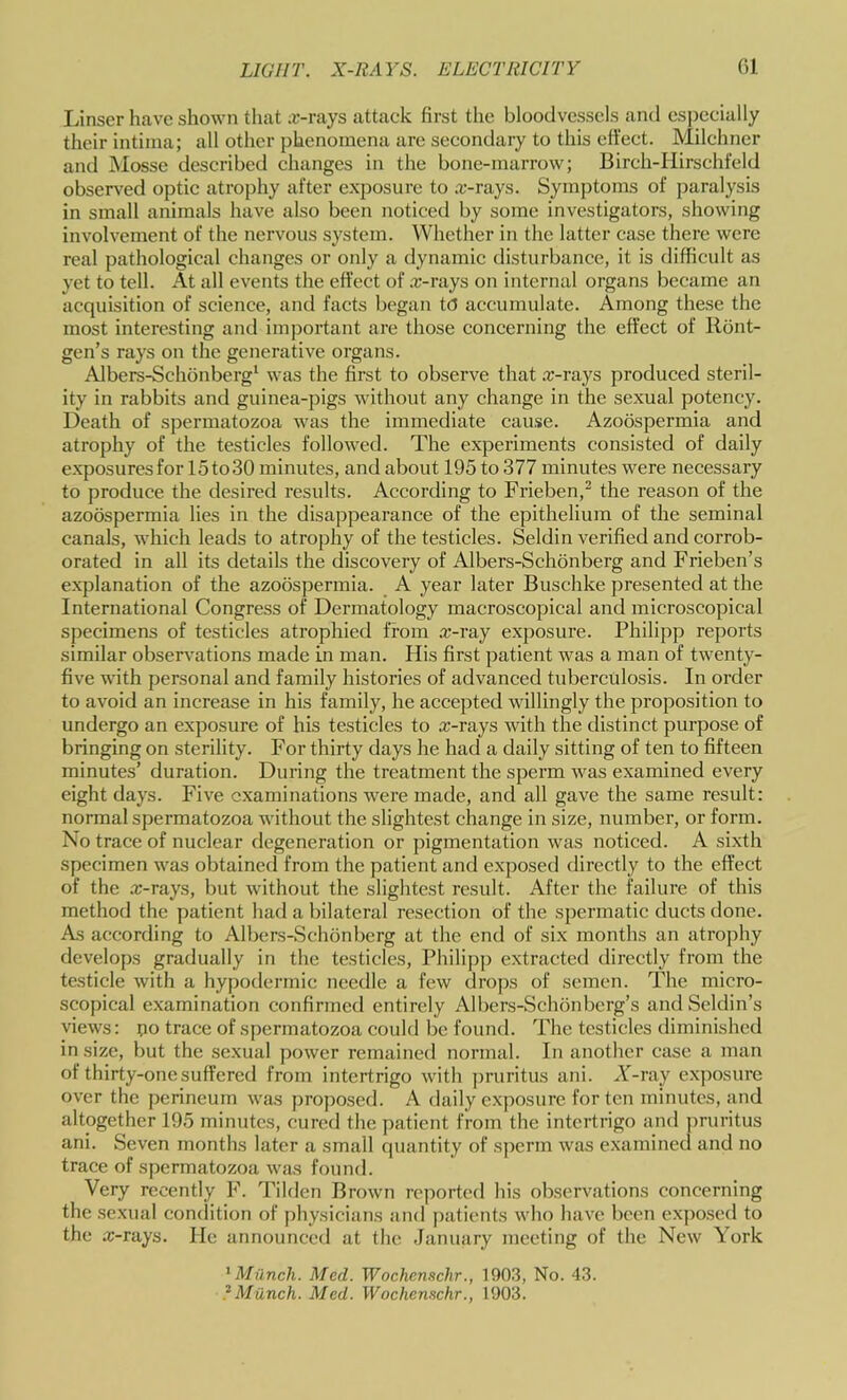 I.inscr have shown tliat .e-rays attack first the bloodvessels and esj)ecially their intiiua; all other phenomena are secondary to this ett’ect. Milehner and Mosse described changes in the bone-marrow; Birch-Hirschfeld observed optic atrophy after exposure to .r-rays. Symptoms of paralysis in small animals have also been noticed by some investigators, showing involvement of the nervous system. Whether in the latter case there were real pathological changes or only a dynamic disturbance, it is difficult as yet to tell. At all events the effect of .r-rays on internal organs became an acquisition of science, and facts began to accumulate. Among these the most interesting and important are those concerning the effect of Ront- gen’s rays on the generative organs. Albers-Schonberg^ was the first to observe that .T-rays produced steril- ity in rabbits and guinea-pigs without any change in the sexual potency. Death of spermatozoa was the immediate cause. Azoospermia and atrophy of the testicles followed. The experiments consisted of daily exposuresfor 15to30 minutes, and about 195 to 377 minutes were necessary to produce the desired results. According to Frieben,^ the reason of the azoospermia lies in the disappearance of the epithelium of the seminal canals, which leads to atrophy of the testicles. Seldin verified and corrob- orated in all its details the discovery of Albers-Schdnberg and Frieben’s e.xplanation of the azoospermia. A year later Buschke presented at the International Congress of Dermatology macroscopical and microscopical specimens of testicles atrophied from «-ray exposure. Philipp reports similar observations made in man. His first patient was a man of twenty- five with personal and family histories of advanced tuberculosis. In order to avoid an increase in his family, he accepted willingly the proposition to undergo an exposure of his testicles to x-rays with the distinct purpose of bringing on sterility. For thirty days he had a daily sitting of ten to fifteen minutes’ duration. During the treatment the sperm was examined every eight days. Five examinations were made, and all gave the same result: normal spermatozoa without the slightest change in size, number, or form. No trace of nuclear degeneration or pigmentation was noticed. A sixth specimen was obtained from the patient and exposed directly to the effect of the .x-rays, but without the slightest result. After the failure of this method the patient had a bilateral resection of the spermatic ducts done. As according to Albers-Schonberg at the end of six months an atrophy develops gradually in the testicles, Philipp extracted directly from the testicle with a hypodermic needle a few drops of semen. The micro- scopical examination confirmed entirely Albers-Schonbcrg’s andSeldin’s views: po trace of spermatozoa could be found. The testicles diminished in size, but the sexual power remained normal. In another case a man of thirty-one suffered from intertrigo with jwuritus ani. A-ray exposure over the perineum was proposed. A daily exposure for ten minutes, and altogether 195 minutes, cured the patient from the intertrigo and ]wuritus ani. Seven months later a small ciuantity of sperm was examined and no trace of spermatozoa wa.s found. Very recently F. Tilden Brown reported his observations concerning the sexual condition of physicians and patients who have been exposed to the x-rays. lie announced at the .January meeting of the New York ^Miinch. Med. Wochenschr., 190.3, No. 43. ?Munch. Med. Wocherv^chr., 1903.