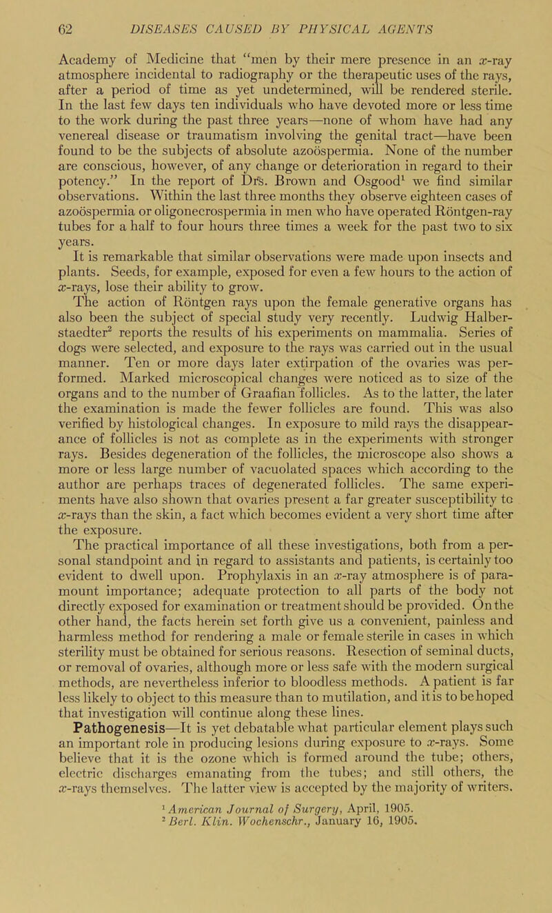 Academy of Medicine that “men by their mere presence in an x-ray atmosphere incidental to radiography or the therapeutic uses of the rays, after a period of time as yet undetermined, will be rendered sterile. In the last few days ten individuals who have devoted more or less time to the work during the past three years—none of whom have had any venereal disease or traumatism involving the genital tract—have been found to be the subjects of absolute azoospermia. None of the number are conscious, however, of any change or deterioration in regard to their potency.” In the report of Dfs. Brown and Osgood' we find similar observations. Within the last three months they observe eighteen cases of azoospermia or oligonecrospermia in men who have operated Rontgen-ray tubes for a half to four hours three times a week for the past two to six years. It is remarkable that similar observations were made upon insects and plants. Seeds, for example, exposed for even a few hours to the action of x-rays, lose their ability to grow. The action of Rbntgen rays upon the female generative organs has also been the subject of special study very recently. Ludwig Halber- staedter^ reports the results of his experiments on mammalia. Series of dogs were selected, and exposure to the rays was carried out in the usual manner. Ten or more days later extirpation of the ovaries was per- formed. Marked microscopical changes were noticed as to size of the organs and to the number of Graafian follicles. As to the latter, the later the examination is made the fewer follicles are found. This was also verified by histological changes. In exposure to mild rays the disappear- ance of follicles is not as complete as in the experiments with stronger rays. Besides degeneration of the follicles, the microscope also shows a more or less large number of vacuolated spaces which according to the author are perhaps traces of degenerated follicles. The same experi- ments have also shown that ovaries present a far greater susceptibility to x-rays than the skin, a fact which becomes evident a very short time after the exposure. The practical importance of all these investigations, both from a per- sonal standpoint and in regard to assistants and patients, is certainly too evident to dwell upon. Prophylaxis in an x-ray atmosphere is of para- mount importance; adequate protection to all parts of the body not directly exposed for examination or treatment should be provided. On the other hand, the facts herein set forth give us a convenient, painless and harmless method for rendering a male or female sterile in cases in which sterility must be obtained for serious reasons. Resection of seminal ducts, or removal of ovaries, although more or less safe with the modern surgical methods, are nevertheless inferior to bloodless methods. A patient is far less likely to object to this measure than to mutilation, and itis tobehoped that investigation will continue along these lines. Pathogenesis—It is yet debatable what particular element plays such an important role in producing lesions during exposure to .x-rays. Some believe that it is the ozone which is formed around the tube; others, electric discharges emanating from the tubes; and still others, the x-rays themselves. The latter view is accepted by the majority of writers. American Journal of Surgery, April, 1905. ^ Berl. Klin. Wochenschr., January 16, 1905.