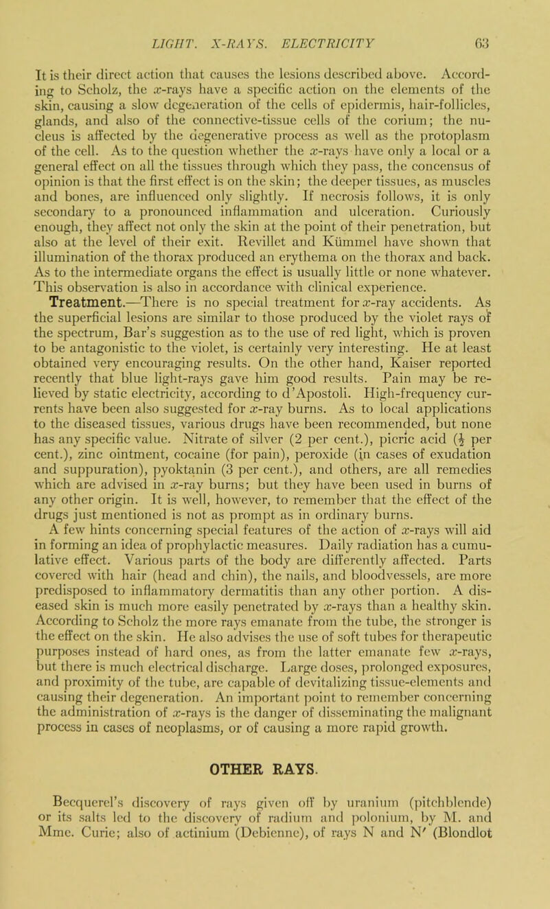 It is their direct action that causes the lesions described above. Accord- ing to Scholz, the x-rays have a specific action on the elements of the skin, causing a slow degeneration of the cells of epidermis, hair-follicles, glands, and also of the connective-tissue cells of the corium; the nu- cleus is affected by the degenerative process as well as the protoplasm of the cell. As to the question whether the .x-rays have only a local or a general effect on all the tissues through which tliey pass, the concensus of opinion is that the first effect is on the skin; the deeper tissues, as muscles and bones, are influenced only slightly. If necrosis follows, it is only secondary to a pronounced inflammation and ulceration. Curiously enough, they affect not only the skin at the point of their penetration, but also at the level of their exit. Revillet and Kiimmel have shown that illumination of the thorax produced an erythema on the thorax and back. As to the intermediate organs the effect is usually little or none whatever. This observ'ation is also in accordance with clinical experience. Treatment.—^There is no special treatment for x-ray accidents. As the superficial lesions are similar to those produced by the violet rays o!f the spectrum. Bar’s suggestion as to the use of red light, which is proven to be antagonistic to the violet, is certainly very interesting. He at least obtained very encouraging results. On the other hand, Kaiser reported recently that blue light-rays gave him good results. Pain may be re- lieved by static electricity, according to d’Apostoli. High-frequency cur- rents have been also suggested for x-ray burns. As to local applications to the diseased tissues, various drugs have been recommended, but none has any specific value. Nitrate of silver (2 per cent.), picric acid per cent.), zinc ointment, cocaine (for pain), peroxide (in cases of exudation and suppuration), pyoktanin (3 per cent.), and others, are all remedies which are advised in x-ray burns; but they have been used in burns of any other origin. It is well, however, to remember that the effect of the drugs just mentioned is not as prompt as in ordinary burns. A few hints concerning special features of the action of x-rays will aid in forming an idea of ]>rophylactic measures. Daily radiation has a cumu- lative effect. Various parts of the body are differently affected. Parts covered with hair (head and chin), the nails, and bloodvessels, are more predisposed to inflammatory dermatitis than any other portion. A dis- eased skin is much more easily penetrated by .x-rays than a healthy skin. According to Scholz the more rays emanate from the tube, the stronger is the effect on the skin. He also advises the use of soft tubes for therapeutic purposes instead of hard ones, as from the latter emanate few .x-rays, but there is much electrical discharge. Ivarge doses, prolonged exposures, and proximity of the tube, are capable of devitalizing tissue-elements and causing their degeneration. An important point to remember concerning the administration of x-rays is the danger of disseminating the malignant process in cases of neoplasms, or of causing a more rapid growth. OTHER RAYS. Becquerers discovery of rays given off by uranium (pitchblende) or its .salts led to the discovery of radium and polonium, by M. and Mmc. Curie; also of actinium (Debicnne), of rays N and N' (Blondlot