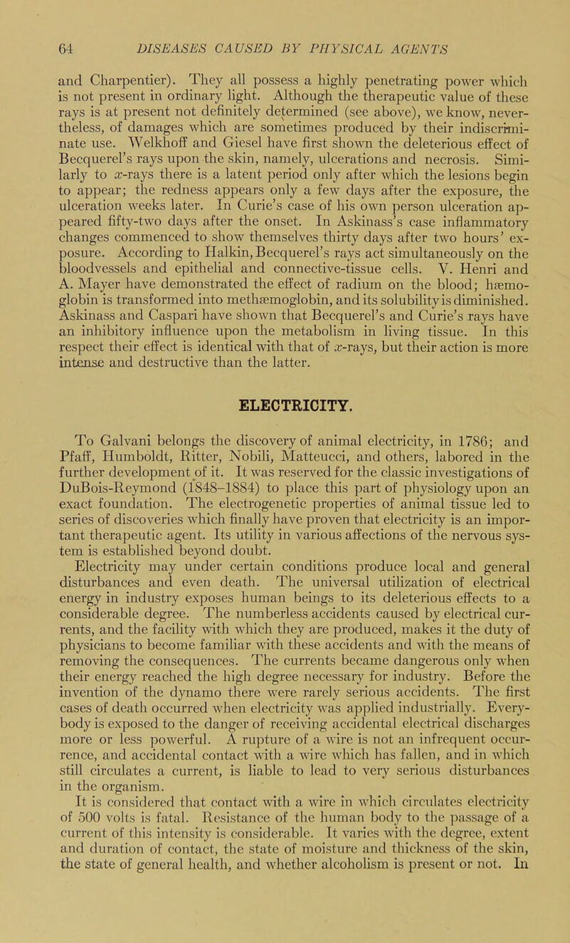 and Charpentier). They all possess a highly penetrating power which is not present in ordinary light. Although the therapeutic value of these rays is at present not definitely determined (see above), we know, never- theless, of damages which are sometimes produced by their indiscrimi- nate use. Welkhoff and Giesel have first shown the deleterious effect of Becquerel’s rays upon the skin, namely, ulcerations and necrosis. Simi- larly to x-rays there is a latent period only after which the lesions begin to appear; the redness appears only a few days after the exposure, the ulceration weeks later. In Curie’s case of his own person ulceration ap- peared fifty-two days after the onset. In Askinass’s case inflammatory changes commenced to show themselves thirty days after two hours’ ex- posure. According to Halkin, Becquerel’s rays act simultaneously on the bloodvessels and epithelial and connective-tissue cells. V. Henri and A. Mayer have demonstrated the effect of radium on the blood; haemo- globin is transformed into methaemoglobin, and its solubility is diminished. Askinass and Caspari have shown that Becquerel’s and Curie’s rays have an inhibitory influence upon the metabolism in living tissue. In this respect their effect is identical with that of x-rays, but their action is more intmse and destructive than the latter. ELECTRICITY. To Calvani belongs the discovery of animal electricity, in 1786; and Pfaff, Humboldt, Ritter, Nobili, Matteucci, and others, labored in the further development of it. It was reserved for the classic investigations of DuBois-Reymond (1848-1884) to place this part of physiology upon an exact foundation. The electrogenetic properties of animal tissue led to series of discoveries which finally have proven that electricity is an impor- tant therapeutic agent. Its utility in various affections of the nervous sys- tem is established beyond doubt. Electricity may under certain conditions produce local and general disturbances and even death. The universal utilization of electrical energy in industry exposes human beings to its deleterious effects to a considerable degree. The numberless accidents caused by electrical cur- rents, and the facility with which they are produced, makes it the duty of physicians to become familiar with these accidents and with the means of removing the consequences. The currents became dangerous only when their energy reached the high degree necessary for industry. Before the invention of the dynamo there were rarely serious aceidents. The first cases of death occurred when electricity Avas applied industrially. Every- body is exposed to the danger of receiving accidental electrical discharges more or less pow^erful. A rupture of a A\dre is not an infrequent occur- rence, and accidental contact vuth a Avire Avhich has fallen, and in Avhich still circulates a current, is liable to lead to very serious disturbances in the organism. It is considered that contact Avith a AAure in AAdiich circulates electricity of 500 volts is fatal. Resistance of the human body to the passage of a current of this intensity is considerable. It Agarics Avith the degree, e.xtent and duration of contact, the state of moisture and thickness of the skin, the state of general health, and Avhether alcoholism is present or not. In