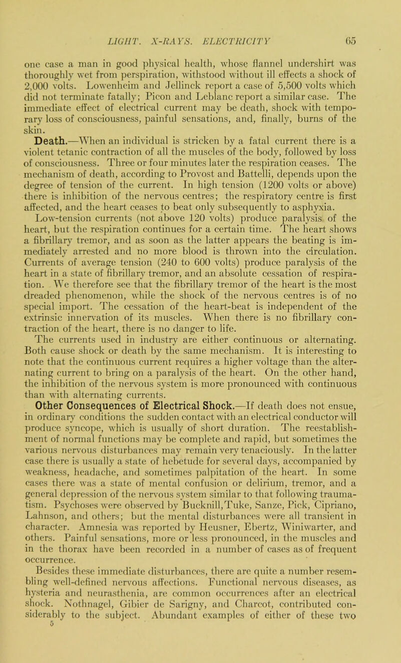 one case a man in good jdiysical healtli, whose flannel undershirt was thoroughly wet from jjerspiration, withstood without ill effects a shock of 2,000 volts. Lowenheim aiul Jcllinck rejjort a case of 5,500 volts which did not terminate fatally; Picon and Leblanc report a similar case. The immediate effect of electrical current may be death, shock with tempo- rary loss of consciousness, painful sensations, and, finally, burns of the skin. Death.—When an individual is stricken by a fatal current there is a violent tetanic contraction of all the muscles of the body, followed by loss of consciousness. Three or four minutes later the respiration ceases. The mechanism of death, according to Provost and Battelli, depends upon the degree of tension of the current. In high tension (1200 volts or above) there is inhibition of the nervous centres; the respiratory centre is first affected, and the heart ceases to beat only subsequently to asphyxia. Low-tension currents (not above 120 volts) produce paralysis of the heart, but the respiration continues for a certain time. The heart shows a fibrillary tremor, and as soon as the latter appears the beating is im- mediately arrested and no more blood is thrown into the circulation. Currents of average tension (240 to 600 volts) produce paralysis of the heart in a state of fibrillary tremor, and an absolute cessation of respira- tion. We therefore see that the fibrillary tremor of the heart is the most dreaded phenomenon, while the shock of the nervous centres is of no special import. The cessation of the heart-beat is independent of the extrinsic innervation of its muscles. When there is no fibrillary con- traction of the heart, there is no danger to life. The currents used in industry are either continuous or alternating. Both cause shock or death by the same mechanism. It is interesting to note that the continuous current requires a higher voltage than the alter- nating current to bring on a paralysis of the heart. On the other hand, the inhibition of the nervous system is more pronounced with continuous than with alternating currents. Other Consequences of Electrical Shock.—If death does not ensue, in ordinary conditions the sudden contact with an electrical conductor will produce syncope, which is usually of short duration. The reestablish- ment of normal functions may be complete and rapid, but sometimes the various nervous disturbances may remain very tenaciously. In the latter case there is usually a state of hebetude for several days, accompanied by weakness, headache, and sometimes palpitation of the heart. In some cases there was a state of mental confusion or delirium, tremor, and a general depression of the ner\'ous system similar to that following trauma- tism. P.sychoses were observed by Bucknill,Tuke, Sanze, Pick, Cipriano, Lahnson, and others; but the mental disturbances were all transient in character. Amnesia was reported by Heusner, Ebertz, Winiwarter, and others. Painful .sen.sations, more or less ])ronounced, in the muscles and in the thorax have been recorded in a number of cases as of frequent occurrence. Besides these immediate disturbances, there are quite a number resem- bling well-defined nerv^ous aft’ections. Functional nervous diseases, as hysteria and neurasthenia, are common occurrences after an electrical shock. Nothnagel, Gibier de Sarigny, and Charcot, contributed con- siderably to the subject. Abundant examples of either of these two