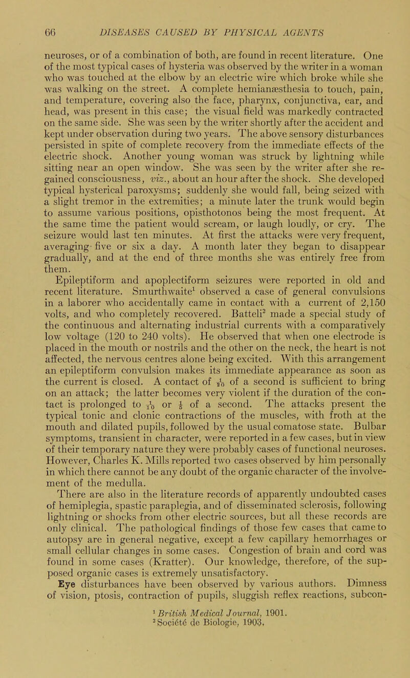 neuroses, or of a combination of both, are found in recent literature. One of the most typical cases of hysteria was observed by the writer in a woman who was touched at the elbow by an electric wire which broke while she was walking on the street. A complete hemianjesthesia to touch, pain, and temperature, covering also the face, pharynx, conjunctiva, ear, and head, svas present in this case; the visual field was markedly contracted on the same side. She was seen by the writer shortly after the accident and kept under observation during two years. The above sensory disturbances persisted in spite of complete recovery from the immediate effects of the electric shock. Another young woman was struck by lightning while sitting near an open window. She was seen by the writer after she re- gained consciousness, viz., about an hour after the shock. She developed typical hysterical paroxysms; suddenly she would fall, being seized with a slight tremor in the extremities; a minute later the trunk would begin to assume various positions, opisthotonos being the most frequent. At the same time the patient would scream, or laugh loudly, or cry. The seizure would last ten minutes. At first the attacks were very frequent, averaging- five or six a day. A month later they began to disappear gradually, and at the end of three months she was entirely free from them. Epileptiform and apoplectiform seizures were reported in old and recent literature. Smurthwaite^ observed a case of general convulsions in a laborer who accidentally came in contact with a current of 2,150 volts, and who completely recovered. Battelff made a special study of the continuous and alternating industrial currents with a comparatively low voltage (120 to 240 volts). He observed that when one electrode is placed in the mouth or nostrils and the other on the neck, the heart is not affected, the nervous centres alone being excited. With this arrangement an epileptiform convulsion makes its immediate appearance as soon as the current is closed. A contact of j'n of a second is sufficient to bring on an attack; the latter becomes very violent if the duration of the con- tact is prolonged to or ^ of a second. The attacks present the typical tonic and clonic contractions of the muscles, with froth at the mouth and dilated pupils, followed by the usual comatose state. Bulbar symptoms, transient in character, were reported in a few cases, but in view of their temporary nature they were probably cases of functional neuroses. However, Charles K. Mills reported two cases observed by him personally in which there cannot be any doubt of the organic character of the involve- ment of the medulla. There are also in the literature records of apparently undoubted cases of hemiplegia, spastic paraplegia, and of disseminated sclerosis, following lightning or shocks from other electric sources, but all these records are only clinical. The pathological findings of those few cases that came to autopsy are in general negative, except a few capillary hemorrhages or small cellular changes in some cases. Congestion of brain and cord was found in some cases (Kratter). Our knowledge, therefore, of the sup- posed organic cases is extremely unsatisfactory. Eye disturbances have been observed by various authors. Dimness of vision, ptosis, contraction of pupils, sluggish reflex reactions, subcon- ' British Medical Journal, 1901. ^Soci6t6 de Biologic, 1903,