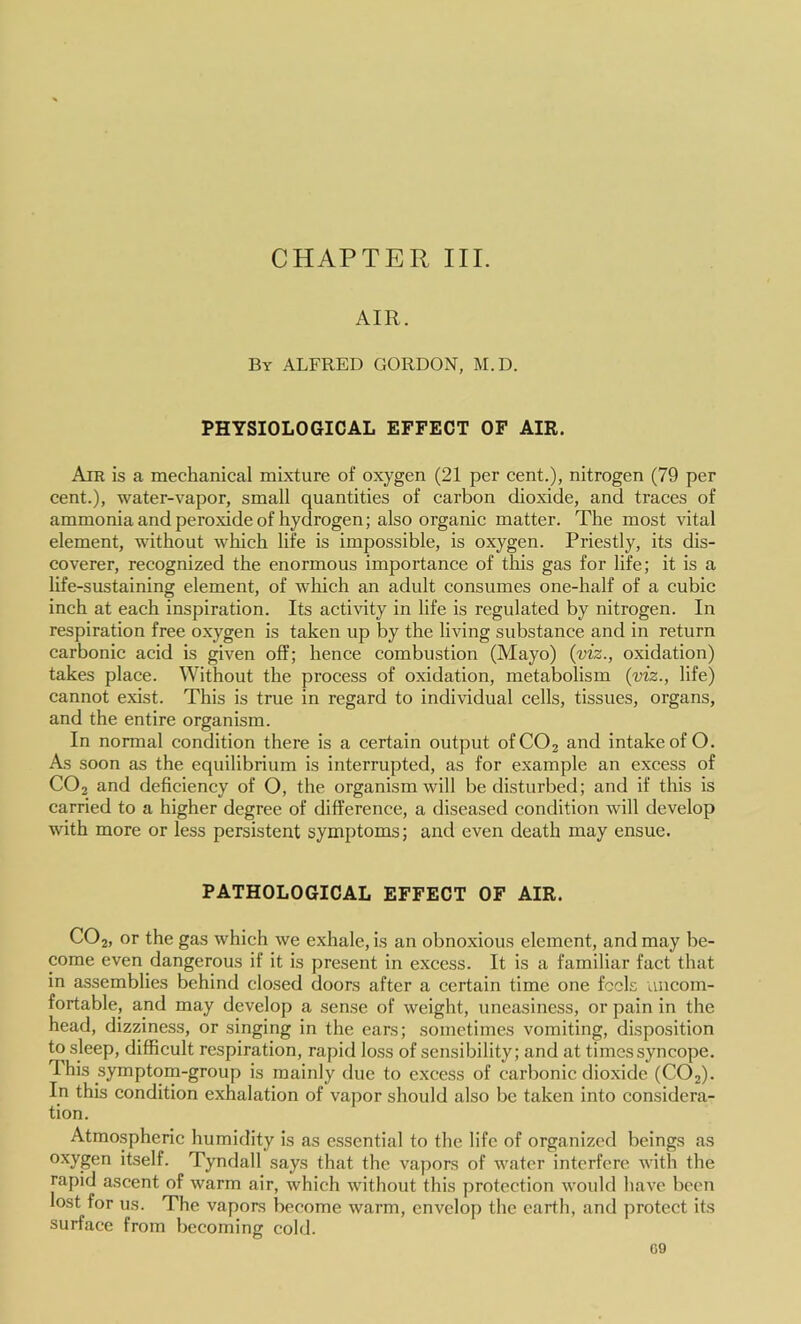 CHAPTER III. AIR. By ALFRED GORDON, M.D. PHYSIOLOGICAL EFFECT OF AIR. Air is a mechanical mixture of oxygen (21 per cent.), nitrogen (79 per cent.), water-vapor, small quantities of carbon dioxide, and traces of ammonia and peroxide of hydrogen; also organic matter. The most vital element, without which life is impossible, is oxygen. Priestly, its dis- coverer, recognized the enormous importance of this gas for life; it is a life-sustaining element, of which an adult consumes one-half of a cubic inch at each inspiration. Its activity in life is regulated by nitrogen. In respiration free oxygen is taken up by the living substance and in return carbonic acid is given off; hence combustion (Mayo) {viz., oxidation) takes place. Without the process of oxidation, metabolism {viz., life) cannot exist. This is true in regard to individual cells, tissues, organs, and the entire organism. In normal condition there is a certain output ofCOj and intake of O. As soon as the equilibrium is interrupted, as for example an excess of CO2 and deficiency of O, the organism will be disturbed; and if this is carried to a higher degree of difference, a diseased condition will develop with more or less persistent symptoms; and even death may ensue. PATHOLOGICAL EFFECT OF AIR. CO2, or the gas which we exhale, is an obnoxious element, and may be- come even dangerous if it is present in excess. It is a familiar fact that in assemblies behind closed doors after a certain time one feels uncom- fortable, and may develop a sense of weight, uneasiness, or pain in the head, dizziness, or singing in the ears; sometimes vomiting, disposition to sleep, difficult respiration, rapid loss of sensibility; and at times syncope. This symptom-group is mainly due to excess of carbonic dioxide (CO2). In this condition exhalation of vapor should also be taken into considera- tion. Atmospheric humidity is as essential to the life of organized beings as ®^yg6n itself. Tyndall says that the vapors of water interfere with the rapid ascent of warm air, which without this protection would have been lost for us. The vapors become warm, envelop the earth, and protect its surface from becoming cold.