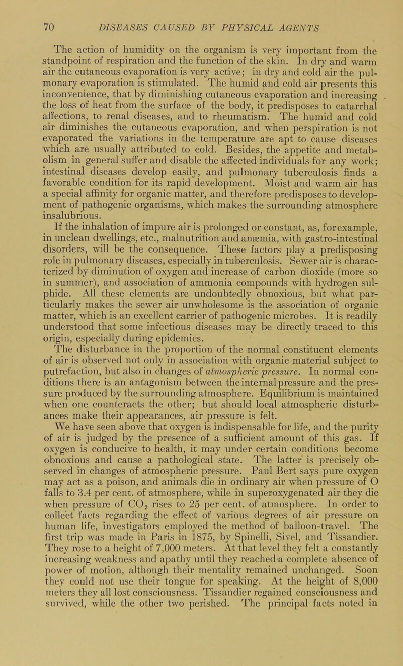 The action of humidity on the organism is very important from the standpoint of respiration and the function of the skin. In dry and warm air the cutaneous evaporation is very active; in dry and cold air the pul- monary evaporation is stimulated. The humid and cold air presents this inconvenience, that by diminishing cutaneous evaporation and increasing the loss of heat from the surface of the body, it predisposes to catarrhal affections, to renal diseases, and to rheumatism. The humid and cold air diminishes the cutaneous evaporation, and when perspiration is not evaporated the variations in the temperature are apt to cause diseases which are usually attributed to cold. Besides, the appetite and metab- olism in general suffer and disable the affected individuals for any work; intestinal diseases develop easily, and pulmonary tuberculosis finds a favorable condition for its rapid development. Moist and warm air has a special affinity for organic matter, and therefore predisposes to develop- ment of pathogenic organisms, which makes the surrounding atmosphere insalubrious. If the inhalation of impure air is prolonged or constant, as, forexample, in unclean dwellings, etc., malnutrition and anaemia, with gastro-intestinal disorders, will be the consequence. These factors play a predisposing role in pulmonary diseases, especially in tuberculosis. Sewer air is charac- terized by diminution of oxygen and increase of carbon dioxide (more so in summer), and association of ammonia compounds with hydrogen sul- phide. All these elements are undoubtedly obnoxious, but what par- ticularly makes the sewer air unwholesome is the association of organic matter, Avhich is an excellent carrier of pathogenic microbes. It is readily understood that some infectious diseases may be directly traced to this origin, especially during epidemics. The disturbance in the proportion of the normal constituent elements of air is observed not only in association with organic material subject to putrefaction, but also in changes of atvwspheric pressure. In normal con- ditions there is an antagonism between the internal pressure and the pres- sure produced by the surrounding atmosphere. Equilibrium is maintained when one counteracts the other; but should local atmospheric disturb- ances make their appearances, air pressure is felt. We have seen above that oxygen is indispensable for life, and the purity of air is judged by the presence of a sufficient amount of this gas. If oxygen is conducive to health, it may under certain conditions become obnoxious and cause a pathological state. The latter is precisely ob- served in changes of atmospheric pressure. Paul Bert says pure oxygen may act as a poison, and animals die in ordinary air when pressure of O falls to 3.4 per cent, of atmosphere, while in superoxygenated air they die when pressure of CO2 rises to 25 ]ier cent, of atmosphere. In order to collect facts regarding the effect of various degrees of air pressure on human life, investigators employed the method of balloon-travel. The first trip was made in Paris in 1875, by Spinelli, Sivel, aiid Tissandier. They rose to a height of 7,000 meters. At that level they felt a constantly increasing weakness and apathy until they reached a complete absence of power of motion, although their mentality remained unchanged. Soon they could not use their tongue for speaking. At the height of 8,000 meters they all lost consciousness. Tissandier regained consciousness and survived, while the other two perished. The principal facts noted in