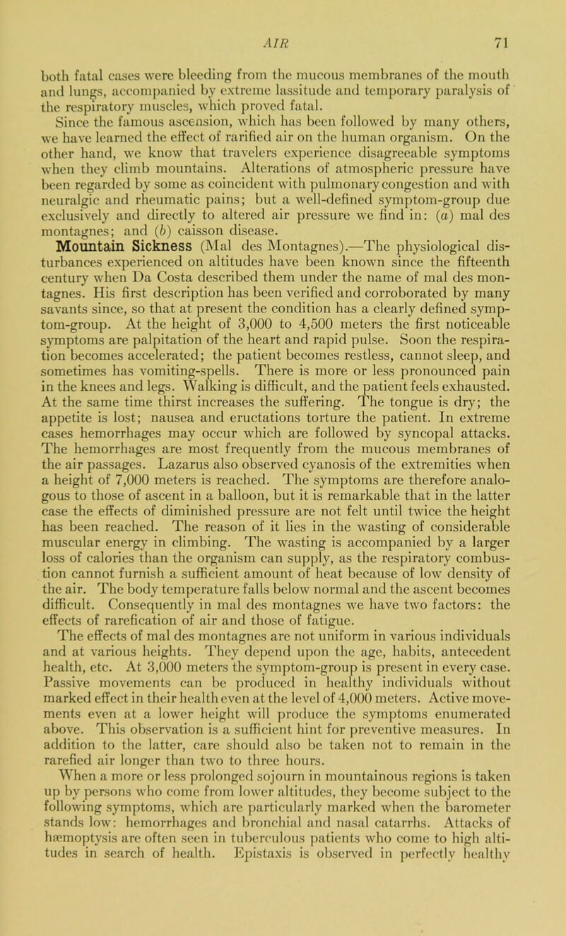 both fatal cases were bleeding from the mucous membranes of the mouth and lungs, accompanied by extreme lassitude and temporary paralysis of the respiratory muscles, which proved fatal. Since the famous ascension, which has been followed l>y many others, we have learned the effect of rarified air on the human organism. On the other hand, we know that travelers experience disagreeable symptoms when they climb mountains. Alterations of atmospheric j)ressure have been regarded by some as coincident with pulmonary congestion and with neuralgic and rheumatic pains; but a well-defined symptom-group due exclusively and directly to altered air pressure we find in: (a) mal des montagnes; and (b) caisson disease. Mountain Siclmess (Mal des Montagnes).—The physiological dis- turbances experienced on altitudes have been known since the fifteenth century when Da Costa described them under the name of mal des mon- tagnes. His first description has been verified and corroborated by many savants since, so that at present the condition has a clearly defined symp- tom-group. At the height of 3,000 to 4,500 meters the first noticeable symptoms are palpitation of the heart and rapid pulse. Soon the respira- tion becomes accelerated; the patient becomes restless, cannot sleep, and sometimes has vomiting-spells. There is more or less pronounced pain in the knees and legs. Walking is difficult, and the patient feels exhausted. At the same time thirst increases the suffering. The tongue is dry; the appetite is lost; nausea and eructations torture the patient. In extreme cases hemorrhages may occur which are followed by syncopal attacks. The hemorrhages are most frequently from the mucous membranes of the air passages. Lazarus also observed cyanosis of the extremities when a height of 7,000 meters is reached. The symptoms are therefore analo- gous to those of ascent in a balloon, but it is remarkable that in the latter case the effects of diminished pressure are not felt until twice the height has been reached. The reason of it lies in the wasting of considerable muscular energy in climbing. The wasting is accompanied by a larger loss of calories than the organism can supply, as the respiratory combus- tion cannot furnish a sufficient amount of heat because of low density of the air. The body temperature falls below normal and the ascent becomes difficult. Consequently in mal des montagnes we have two factors: the effects of rarefication of air and those of fatigue. The effects of mal des montagnes arc not uniform in various individuals and at various heights. They depend upon the age, habits, antecedent health, etc. At 3,000 meters the symptom-group is present in every case. Passive movements can be produced in healthy individuals without marked effect in their health even at the level of 4,000 meters. Active move- ments even at a lower height will produce the symptoms enumerated above. This observation is a sufficient hint for preventive measures. In addition to the latter, care should also be taken not to remain in the rarefied air longer than two to three hours. When a more or less prolonged sojourn in mountainous regions is taken up by persons who come from lower altitudes, they become subject to the following .symptoms, which are ])articularly marked when the barometer stands low: hemorrhages and l)ronchial and nasal catarrhs. Attacks of haemoptysis are often seen in tuberculous patients who come to high alti- tudes in search of health. Epistaxis is observed in perfectly healthy