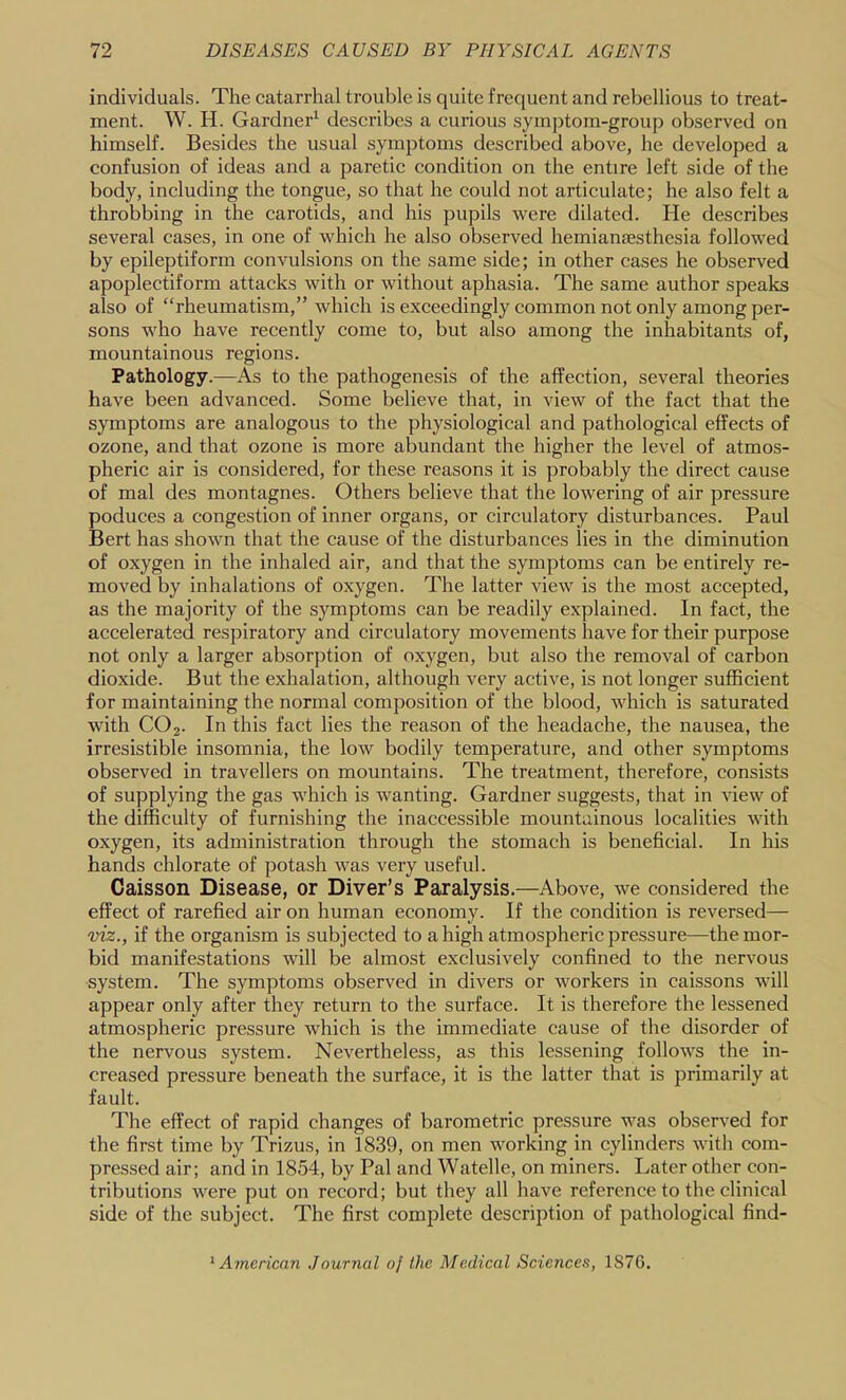 individuals. The catarrhal trouble is quite frequent and rebellious to treat- ment. W. H. Gardner^ describes a curious symptom-group observed on himself. Besides the usual symptoms described above, he developed a confusion of ideas and a paretic condition on the entire left side of the body, including the tongue, so that he could not articulate; he also felt a throbbing in the carotids, and his pupils were dilated. He describes several cases, in one of which he also observed hemiansesthesia followed by epileptiform convulsions on the same side; in other cases he observed apoplectiform attacks with or without aphasia. The same author speaks also of “rheumatism,” which is exceedingly common not only among per- sons who have recently come to, but also among the inhabitants of, mountainous regions. Pathology.—As to the pathogenesis of the affection, several theories have been advanced. Some believe that, in view of the fact that the symptoms are analogous to the physiological and pathological effects of ozone, and that ozone is more abundant the higher the level of atmos- pheric air is considered, for these reasons it is probably the direct cause of mal des montagnes. Others believe that the lowering of air pressure poduces a congestion of inner organs, or circulatory disturbances. Paul Bert has shown that the cause of the disturbances lies in the diminution of oxygen in the inhaled air, and that the symptoms can be entirely re- moved by inhalations of oxygen. The latter view is the most accepted, as the majority of the symptoms can be readily explained. In fact, the accelerated respiratory and circulatory movements have for their purpose not only a larger absorption of oxygen, but also the removal of carbon dioxide. But the exhalation, although very active, is not longer sufficient for maintaining the normal composition of the blood, which is saturated with CO2. In this fact lies the reason of the headache, the nausea, the irresistible insomnia, the low bodily temperature, and other symptoms observed in travellers on mountains. The treatment, therefore, consists of supplying the gas which is wanting. Gardner suggests, that in view of the difficulty of furnishing the inaccessible mountainous localities with oxygen, its administration through the stomach is beneficial. In his hands chlorate of potash was very useful. Caisson Disease, or Diver’s Paralysis.—Above, we considered the effect of rarefied air on human economy. If the condition is reversed— viz., if the organism is subjected to a high atmospherie pressure—the mor- bid manifestations will be almost exclusively confined to the nervous system. The symptoms observed in divers or workers in caissons will appear only after they return to the surface. It is therefore the lessened atmospheric pressure which is the immediate cause of the disorder of the nervous system. Nevertheless, as this lessening follows the in- creased pressure beneath the surface, it is the latter that is primarily at fault. The effect of rapid changes of barometric pressure was observed for the first time by Trizus, in 1839, on men working in cylinders with com- pressed air; and in 1854, by Pal and Watelle, on miners. Later other con- tributions were put on record; but they all have reference to the clinical side of the subject. The first complete description of pathological find- ^ American Journal oj the Medical Sciences, 1876.