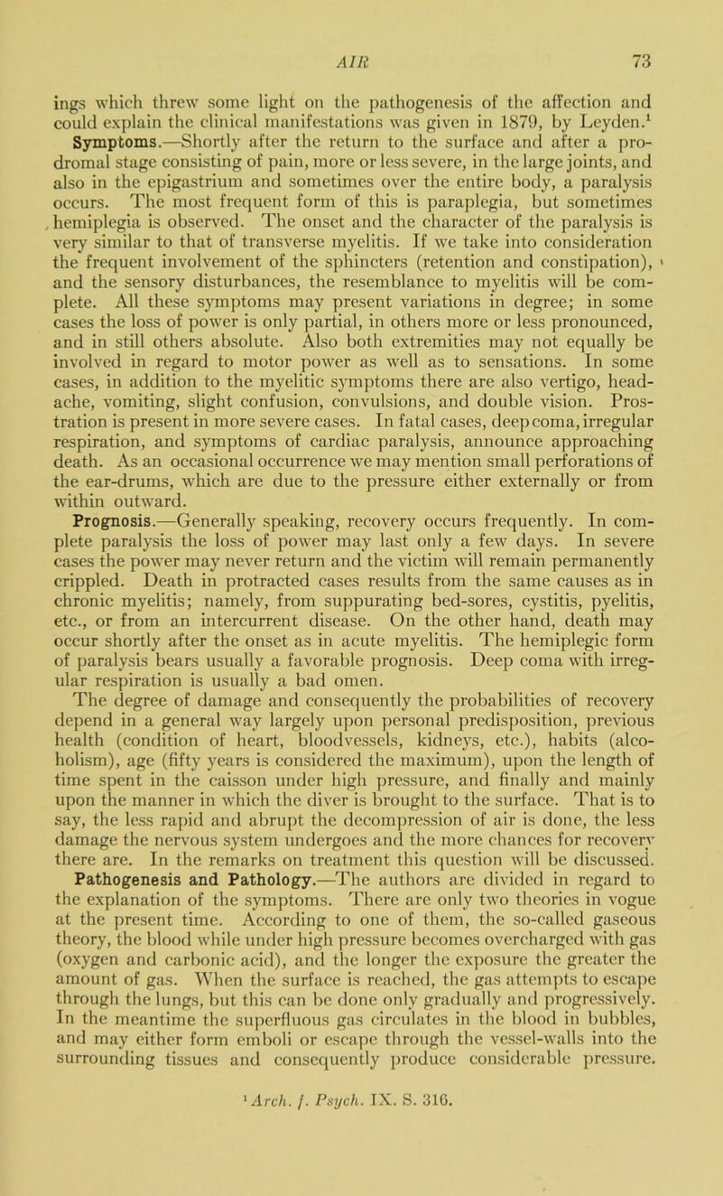 ings whicli threw some liglit on the pathogenesis of the affection and could explain the clinical manifestations was given in 1879, by Leyden.* Symptoms.—Shortly after the return to the surface and after a pro- dromal stage consisting of pain, more or less severe, in the large joints, and also in the epigastrium and sometimes over the entire body, a paralysis occurs. The most frequent form of this is paraplegia, but sometimes , hemiplegia is observed. The onset and the character of the paralysis is very similar to that of transverse myelitis. If we take into consideration the frequent involvement of the sphincters (retention and constipation), > and the sensory disturbances, the resemblance to myelitis will be com- plete. All these symptoms may present variations in degree; in some cases the loss of power is only partial, in others more or less pronounced, and in still others absolute. Also both extremities may not equally be involved in regard to motor power as well as to sensations. In some cases, in addition to the myelitic symptoms there are also vertigo, head- ache, vomiting, slight confusion, convulsions, and double vision. Pros- tration is present in more severe cases. In fatal cases, deep coma, irregular respiration, and symptoms of cardiac paralysis, announce approaching death. As an occasional occurrence we may mention small perforations of the ear-drums, which are due to the pressure either externally or from within outward. Prognosis.—Generally speaking, recovery occurs frequently. In com- plete paralysis the loss of power may last only a few days. In severe cases the power may never return and the victim will remain permanently crippled. Death in protracted cases results fi-om the same causes as in chronic myelitis; namely, from suppurating bed-sores, cystitis, pyelitis, etc., or from an intercurrent disease. On the other hand, death may occur shortly after the onset as in acute myelitis. The hemiplegic form of paralysis bears usually a favorable prognosis. Deep coma with irreg- ular respiration is usually a bad omen. The degree of damage and consequently the probabilities of recovery depend in a general way largely upon personal predisposition, previous health (condition of heart, bloodvessels, kidneys, etc.), habits (alco- holism), age (fifty years is considered the maximum), upon the length of time spent in the caisson under high pressure, and finally and mainly upon the manner in which the diver is brought to the surface. That is to say, the less rapid and abrupt the decom])ression of air is done, the less damage the nervous system undergoes and the more chances for recovery there are. In the remarks on treatment this question will be discussed. Pathogenesis and Pathology.—The authors are divided in regard to the explanation of the symptoms. There are only two theories in vogue at the present time. According to one of them, the so-called gaseous theory, the blood while under high ])ressure becomes overcharged with gas (oxygen and carbonic acid), and the longer the exposure the greater the amount of gas. When the surface is reached, the gas attempts to escape through the lungs, but this can be done only gradually and progressively. In the meantime the superfluous gas circulates in the blood in bubbles, and may either form emboli or escape through the vessel-walls into the surrounding tissues and consequently produce considerable j)ressure. 'Arch. ]. Psych. IX. S. 31G.