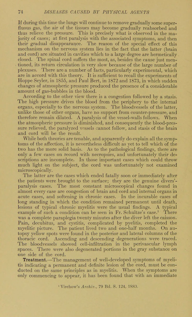 If during this time the lungs will continue to remove gradually some super- fluous gas, the air of the tissues may become gradually reabsorbed and thus relieve the pressure. This is precisely what is observed in the ma- jority of cases; at first paralysis with the associated symptoms, and then their gradual disappearance. The reason of the special effect of this mechanism on the nervous system lies in the fact that the latter (brain and cord) are situated in cavities which to a large degree are hermetically closed. The spinal cord suffers the most, as, besides the cause just men- tioned, its return circulation is very slow because of the large number of plexuses. There are a number of facts, particularly experimental, which are in accord wdth this theory. It is sufficient to recall the experiments of Hoppe Seyler, in 1855, and Paul Bert, in 1872 and 1873, in which sudden changes of atmospheric pressure produced the presence of a considerable amount of gas-bubbles in the blood. According to the other view there is a congestion followed by a stasis. The high pressure drives the blood from the periphery to the internal organs, especially to the nervous system. The bloodvessels of the latter, unlike those of other organs, have no support from counter-pressure, and therefore remain dilated. A paralysis of the vessel-walls follows. When the atmospheric pressure is diminished, and consequently the blood-pres- sure relieved, the paralyzed vessels cannot follow, and stasis of the brain and cord will be the result. While both theories are tenable, and apparently do explain all the symp- toms of the affection, it is nevertheless difficult as yet to tell Avhich of the two has the more solid basis. As to the pathological findings, there are only a few cases on record with necropsies, and unfortunately their de- scriptions are incomplete. In those important cases which could throw much light on the subject, the cord was unfortunately not examined microscopically. The latter are the cases which ended fatally soon or immediately after the patients were brought to the surface; they are the genuine divers’- paralysis cases. The most constant microscopical changes found in almost every case are congestion of brain and cord and internal organs in acute cases, and softening in chronic cases. In the incurable cases of long standing in which the condition remained permanent until death, lesions of typical chronic myelitis were the usual findings. A typical example of such a condition can be seen in Fr. Schultze’s case.^ There was a complete paraplegia twenty minutes after the diver left the caisson. Pain, decubitus, and cystitis, complicated by pyelitis, completed the myelitic picture. The patient lived two and one-half months. On au- topsy yellow spots were found in the posterior and lateral columns of the thoracic cord. Ascending and descending degenerations were traced. The bloodvessels showed cell-infiltration in the perivascular lymph spaces. There were also degenerated portions in the gray substance on one side of the cord. Treatment.—^The management of well-developed symptoms of myeli- tis indicating a permanent and definite lesion of the cord, must be con- ducted on the same principles as in myelitis. When the .symptoms are only commencing to appear, it has been found that with an immediate Virchow’.s Archiv., 75) Bd. S. 124, l.S.SO.