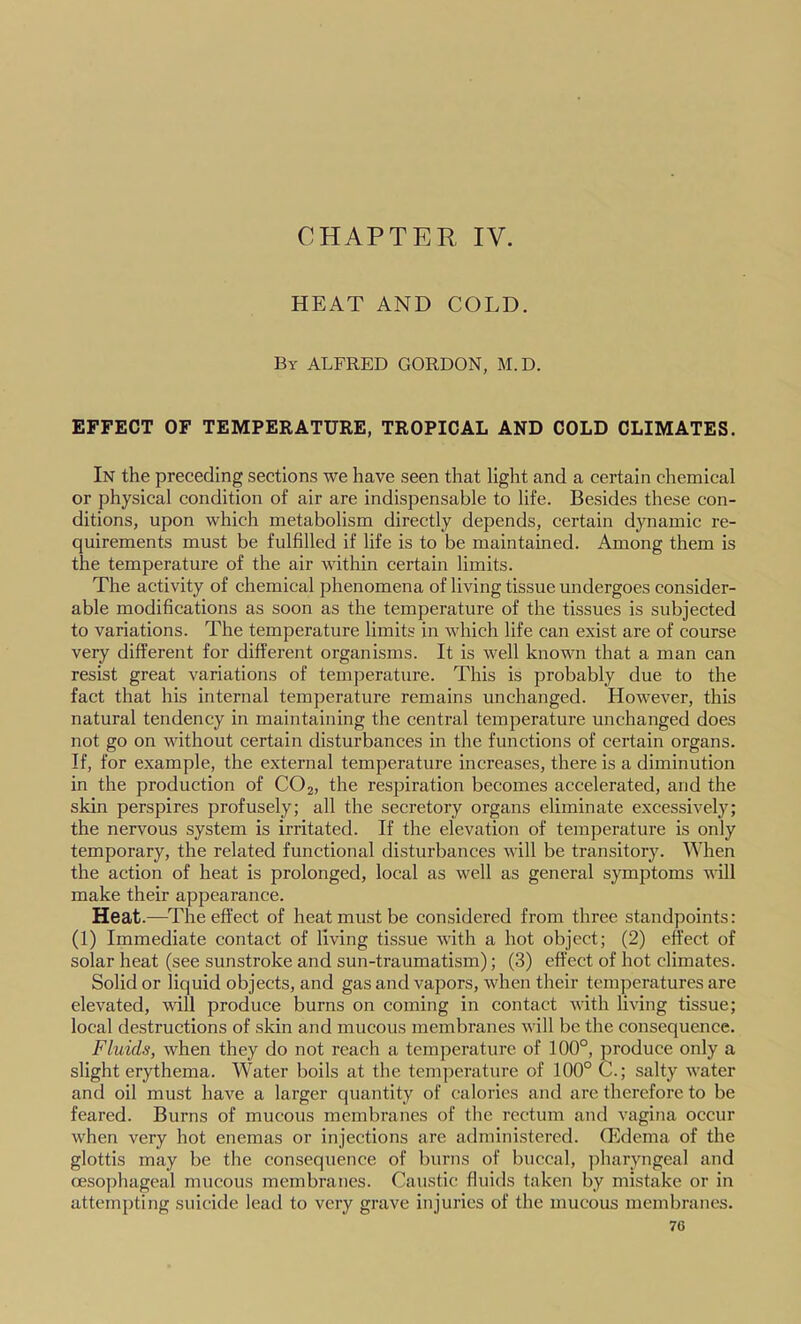 CHAPTER IV. HEAT AND COLD. By ALFRED GORDON, M.D. EFFECT OF TEMPERATURE, TROPICAL AND COLD CLIMATES. In the preceding sections we have seen that light and a certain chemical or physical condition of air are indispensable to life. Besides these con- ditions, upon which metabolism directly depends, certain dynamic re- quirements must be fulfilled if life is to be maintained. Among them is the temperature of the air within certain limits. The activity of chemical phenomena of living tissue undergoes consider- able modifications as soon as the temperature of the tissues is subjected to variations. The temperature limits in which life can exist are of course very different for different organisms. It is well knovm that a man can resist great variations of temperature. This is probably due to the fact that his internal temperature remains unchanged. However, this natural tendency in maintaining the central temperature unchanged does not go on without certain disturbances in the functions of certain organs. If, for example, the external temperature increases, there is a diminution in the production of CO2, the respiration becomes accelerated, and the skin perspires profusely; all the secretory organs eliminate excessively; the nervous system is irritated. If the elevation of temperature is only temporary, the related functional disturbances will be transitory. When the action of heat is prolonged, local as well as general symptoms will make their appearance. Heat.—^The effect of heat must be considered from three standpoints: (1) Immediate contact of living tissue with a hot object; (2) effect of solar heat (see sunstroke and sun-traumatism); (3) effect of hot climates. Solid or liquid objects, and gas and vapors, when their temperatures are elevated, will produce burns on coming in contact with living tissue; local destructions of skin and mucous membranes will be the consequence. Fluids, when they do not reach a temperature of 100°, produce only a slight erythema. Water boils at the temperature of 100° C.; salty water and oil must have a larger quantity of calories and are therefore to be feared. Burns of mucous membranes of the rectum and vagina occur when very hot enemas or injections are administered. (Edema of the glottis may be the consequence of burns of buccal, pharyngeal and oesophageal mucous membranes. Caustic fluids taken by mistake or in attempting suicide lead to very grave injuries of the mucous membranes.