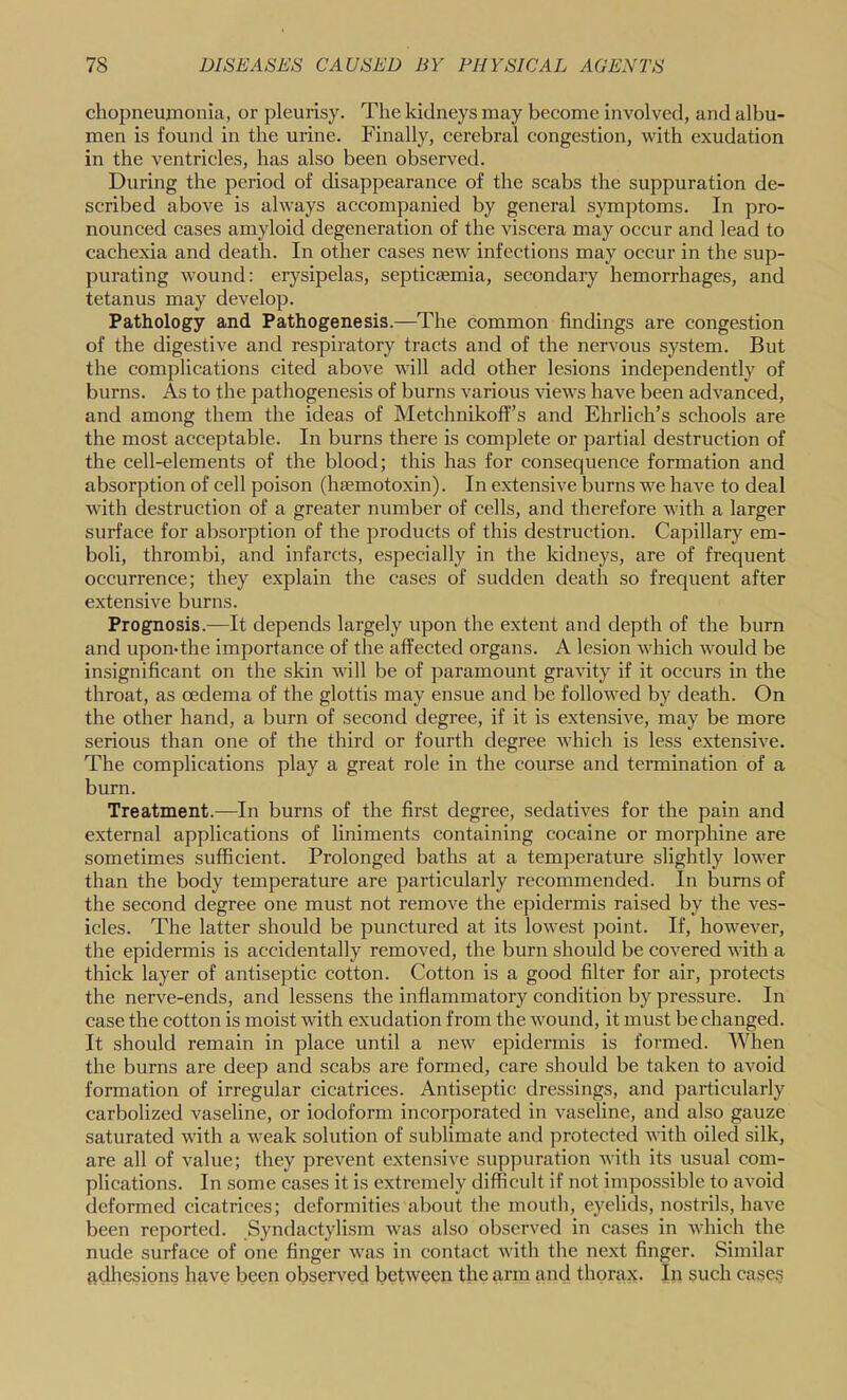 chopneujnonia, or pleurisy. The kidneys may become involved, and albu- men is found in the urine. Finally, cerebral congestion, with exudation in the ventricles, has also been observed. During the period of disappearance of the scabs the suppuration de- scribed above is always accompanied by general symptoms. In pro- nounced cases amyloid degeneration of the viscera may occur and lead to cachexia and death. In other cases new infections may occur in the sup- purating w’ound: erysipelas, septicfemia, secondary hemorrhages, and tetanus may develop. Pathology and Pathogenesis.—^The common findings are congestion of the digestive and respiratory tracts and of the nervous system. But the complications cited above will add other lesions independently of burns. As to the pathogenesis of burns various views have been advanced, and among them the ideas of Metchnikoff’s and Ehrlich’s schools are the most acceptable. In burns there is complete or partial destruction of the cell-elements of the blood; this has for consequence formation and absorption of cell poison (haemotoxin). In extensive burns we have to deal with destruction of a greater number of cells, and therefore with a larger surface for absorption of the products of this destruction. Capillary em- boli, thrombi, and infarcts, especially in the kidneys, are of frequent occurrence; they explain the cases of sudden death so frequent after extensive burns. Prognosis.—It depends largely upon the extent and depth of the burn and upon-the importance of the affected organs. A lesion which would be insignificant on the skin will be of paramount gravity if it occurs in the throat, as oedema of the glottis may ensue and be followed by death. On the other hand, a burn of second degree, if it is extensive, may be more serious than one of the third or fourth degree Avhich is less extensive. The complications play a great role in the course and termination of a burn. Treatment.—In burns of the first degree, sedatives for the pain and external applications of liniments containing cocaine or morphine are sometimes sufficient. Prolonged baths at a temperature slightly lower than the body temperature are particularly recommended. In bums of the second degree one must not remove the epidermis raised by the ves- icles. The latter should be punctured at its lowest point. If, however, the epidermis is accidentally removed, the burn should be covered with a thick layer of antiseptic cotton. Cotton is a good filter for air, protects the nerve-ends, and lessens the inflammatory condition by pressure. In case the cotton is moist with exudation from the wound, it must be changed. It should remain in place until a new epidermis is formed. When the burns are deep and scabs are formed, care should be taken to avoid formation of irregular cicatrices. Antiseptic dressings, and particularly carbolized vaseline, or iodoform incorporated in vaseline, and also gauze saturated with a weak solution of sublimate and protected with oiled silk, are all of value; they preA^ent extensive supjAuration Avith its usual com- plications. In some cases it is extremely difficult if not impossible to avoid deformed cicatrices; deformities al)out the mouth, eyelids, nostrils, haA'e been reported. Syndactylism Avas also observed in cases in Avhich the nude surface of one finger Avas in contact Avith the next finger. Similar adhesions have been observed between the arm and thorax. In such cases