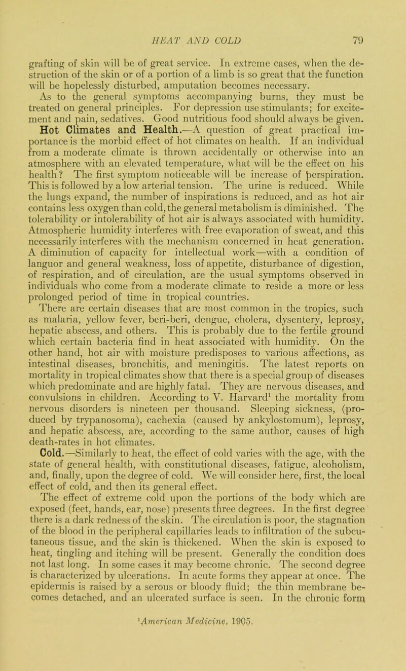 grafting of skin will be of great service. In extreme cases, when the de- struction of the skin or of a portion of a limb is so great that the funetion will be hopelessly disturbed, amputation becomes necessary. As to the general symptoms accompanying burns, they must be treated on general principles. For depression use stimulants; for excite- ment and pain, sedatives. Good nutritious food should always be given. Hot Climates and Health.—A cpiestion of great practical im- portance is the morbid effect of hot climates on health. If an individual from a moderate climate is thrown accidentally or otherwise into an atmosphere with an elevated temperature, what will be the effect on his health ? The first symptom noticeable will be increase of Jierspiration. This is followed by a low arterial tension. The urine is reduced. While the lungs expand, the number of inspirations is reduced, and as hot air contains less o.xygen than cold, the general metabolism is diminished. The tolerability or intolerability of hot air is always associated with humidity. Atmospheric humidity interferes with free evaporation of sw'eat, and this necessarily interferes with the mechanism concerned in heat generation. A diminution of capacity for intellectual work—^wdth a condition of languor and general weakness, loss of appetite, disturbance of digestion, of respiration, and of circulation, are the usual symptoms observed in individuals who come from a moderate climate to reside a more or less prolonged period of time in tropical countries. There are certain diseases that are most common in the tropics, such as malaria, yellow fever, beri-beri, dengue, cholera, dysentery, leprosy, hepatic abscess, and others. This is probably due to the fertile ground which certain bacteria find in heat associated with humidity. On the other hand, hot air with moisture predisposes to various affections, as intestinal diseases, bronchitis, and meningitis. The latest reports on mortality in tropical climates show that there is a special group of diseases which predominate and are highly fatal. They are nervous diseases, and convulsions in children. According to V. Harvard^ the mortality from nervous disorders is nineteen per thousand. Sleeping sickness, (pro- duced by trypanosoma), cachexia (caused by ankylostomum), leprosy, and hepatic abscess, are, according to the same author, causes of high death-rates in hot climates. Cold.—Similarly to heat, the effect of cold varies with the age, with the state of general health, with constitutional diseases, fatigue, alcoholism, and, finally, upon the degree of cold. We will consider here, first, the local effect of cold, and then its general effect. The effect of extreme cold upon the portions of the body which arc exposed (feet, hands, ear, nose) presents three degrees. In the first degree there is a dark redness of the skin. The circulation is j)oor, the stagnation of the blood in the peripheral caj^illaries leads to infiltration of the subcu- taneous tissue, and the skin is thickened. When the skin is exposed to heat, tingling and itching will be present. Generally the condition does not last long. In some cases it may become chronic. The second degree is characterized by ulcerations. In acute forms they appear at once. The epidermis is raised by a serous or bloody fluid; the thin membrane be- comes detached, and an ulcerated surface is seen. In the chronic form 'American ^^cdicine, 1905.