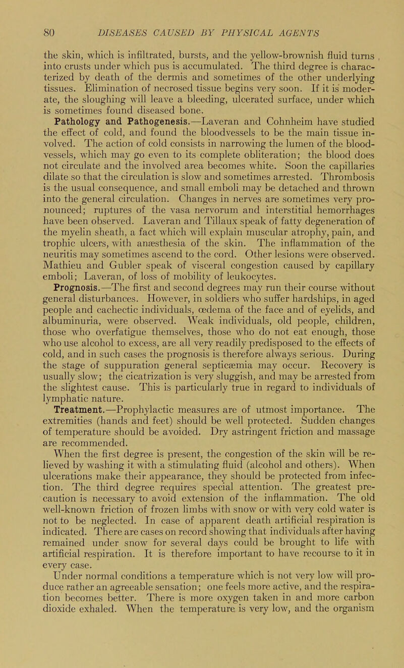 the skin, which is infiltrated, bursts, and the yellow-brownish fluid turns into crusts under which pus is accumulated. The third degree is charac- terized by death of the dermis and sometimes of the other underlying tissues. Elimination of necrosed tissue begins very soon. If it is moder- ate, the sloughing will leave a bleeding, ulcerated surface, under which is sometimes found diseased bone. Pathology and Pathogenesis.—Laveran and Cohnheim have studied the effect of cold, and found the bloodvessels to be the main tissue in- volved. The action of cold consists in narrowing the lumen of the blood- vessels, which may go even to its complete obliteration; the blood does not circulate and the involved area becomes white. Soon the capillaries dilate so that the circulation is slow and sometimes arrested. Thrombosis is the usual consequence, and small emboli may be detached and thrown into the general circulation. Changes in nerves are sometimes very pro- nounced; ruptures of the vasa nervorum and interstitial hemorrhages have been observed. Laveran and Tillaux speak of fatty degeneration of the myelin sheath, a fact which will explain muscular atrophy, pain, and trophic ulcers, with anaesthesia of the skin. The inflammation of the neuritis may sometimes ascend to the cord. Other lesions were observed. Mathieu and Gubler speak of visceral congestion caused by capillary emboli; Laveran, of loss of mobility of leukocytes. Prognosis.—The first and second degrees may run their course without general disturbances. However, in soldiers who suffer hardships, in aged people and cachectic individuals, oedema of the face and of eyelids, and albuminuria, were observed. Weak individuals, old people, children, those who overfatigue themselves, those who do not eat enough, those who use alcohol to excess, are all very readily predisposed to the effects of cold, and in such cases the prognosis is therefore always serious. During the stage of suppuration general septicaemia may occur. Recovery is usually slow; the cicatrization is very sluggish, and may be arrested from the slightest cause. This is particularly true in regard to individuals of lymphatic nature. Treatment.—Prophylactic measures are of utmost importance. The extremities (hands and feet) should be well protected. Sudden changes of temperature should be avoided. Dry astringent friction and massage are recommended. When the first degree is present, the congestion of the skin will be re- lieved by washing it with a stimulating fluid (alcohol and others). When ulcerations make their appearance, they should be protected from infec- tion. The third degree requires special attention. The greatest pre- caution is necessary to avoid extension of the inflammation. The old well-known friction of frozen limbs with snow or with very cold water is not to be neglected. In case of apparent death artificial res])iration is indicated. There are cases on record showing that individuals after having remained under snow for several days could be brought to life with artificial respiration. It is therefore important to have recourse to it in every case. Under normal conditions a temperature which is not very low will pro- duce rather an agreeable sensation; one feels more active, and the respira- tion becomes better. There is more oxygen taken in and more carbon dioxide exhaled. When the temperature is very low, and the organism