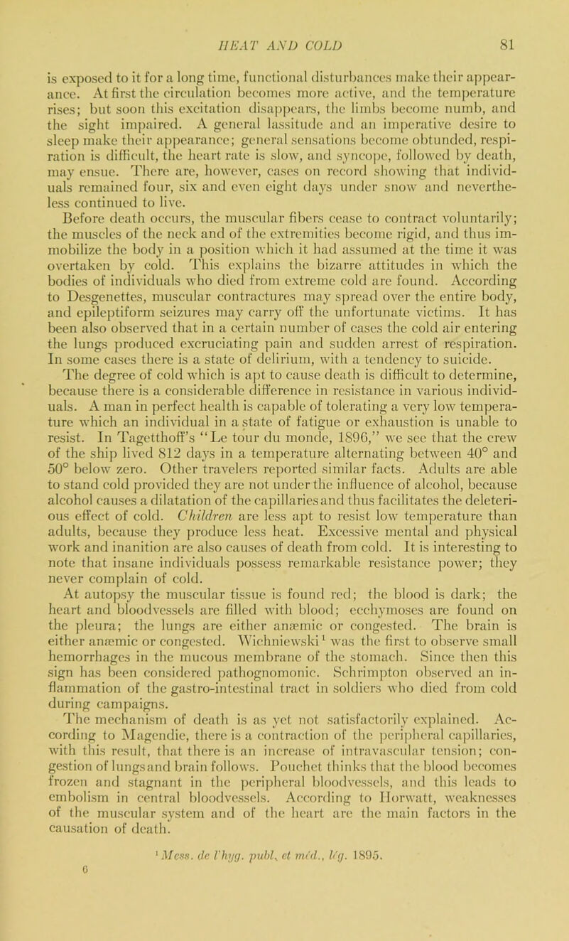 is exposed to it for a long time, functional disturbances make their appear- ance. At first the circulation becomes more active, and the temjjerature rises; but soon this excitation disaj^pears, tlie limbs become numb, and the sight imjjaired. A general lassitude and an imperative desire to sleej) make their ap])earance; general sensations become obtunded, respi- ration is difficult, the heart rate is slow, and syncope, followed by death, may ensue. There are, however, cases on record showing that individ- uals remained four, six and even eight days under snow and neverthe- less continued to live. Before death occurs, the muscular fibers cease to contract voluntarily; the muscles of the neck and of the extremities become rigid, and thus im- mobilize the body in a position which it had assumed at the time it was overtaken by cold. This explains the bizarre attitudes in which the bodies of individuals who died from extreme cold are found. According to Desgenettes, muscular contractures may spread over the entire body, and epileptiform seizures may carry off the unfortunate victims. It has been also observed that in a certain number of cases the cold air entering the lungs produced excruciating pain and sudden arrest of respiration. In some cases there is a state of delirium, with a tendency to suicide. The degree of cold which is apt to cause death is difficult to determine, because there is a considerable difference in resistance in various individ- uals. A man in perfect health is capable of tolerating a very low tempera- ture which an individual in a state of fatigue or exhaustion is unable to resist. In Tagetthoff’s “Le tour du monde, 1896,” we see that the crew of the ship lived 812 days in a temperature alternating between 40° and 50° below zero. Other travelers reported similar facts. Adults are able to stand cold provided they are not under the influence of alcohol, because alcohol causes a dilatation of the cajiillariesand thus facilitates the deleteri- ous effect of cold. Children are less apt to resist low temperature than adults, because they produce less heat. Excessive mental and physical work and inanition are also causes of death from cold. It is interesting to note that insane individuals j)ossess remarkable resistance power; they never complain of cold. At autopsy the muscular tissue is found red; the blood is dark; the heart and bloodvessels are filled with blood; ecchymoses are found on the j)leura; the lungs are cither ana?mic or congested. The brain is either ansemic or congested. Wichniewski^ was the first to observe small hemorrhages in the mucous membrane of the stomach. Since then this sign has been considered ])athognomonic. Schrimpton observed an in- flammation of the gastro-intestinal tract in soldiers who died from cold during campaigns. I'he mechanism of death is as yet not satisfactorily ex])laincd. Ac- cording to iNIagendie, there is a contraction of the peripheral capillaries, with tliis result, that there is an increase of intravascular tension; con- gestion of Inngsand brain follows. Pouchet thinks that the blood becomes frozen and stagnant in the jicripheral bloodvessels, and this leads to embolism in central bloodvessels. According to Ilorwatt, weaknesses of the muscular .system and of the heart are the main factors in the causation of death. G Mcs.1. (le I'hyg. pubL ct m<d., h'(j. 1895.
