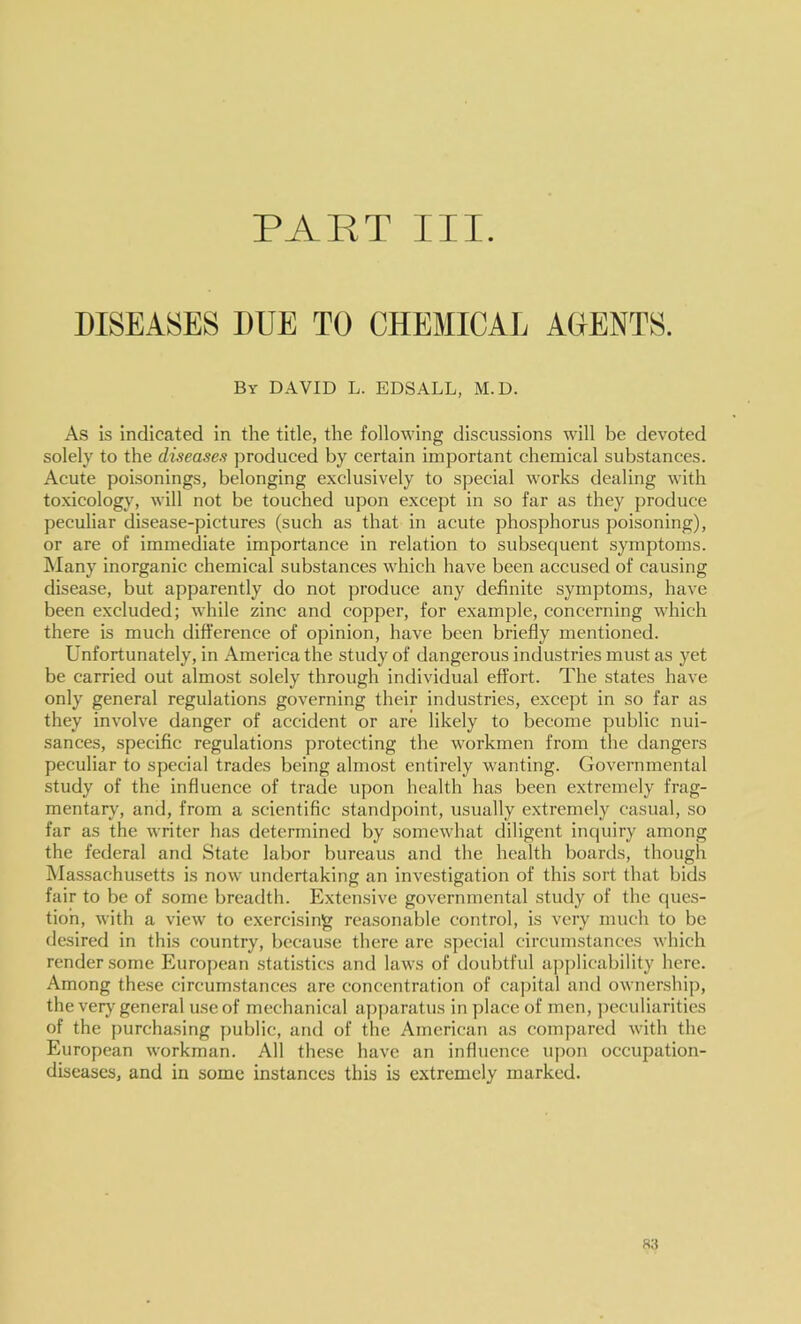 DISEASES DUE TO CHEMICAI^ AGENTS. By DAVID L. EDS ALL, M.D. As Is indicated in the title, the following discussions will be devoted solely to the diseases produced by certain important chemical substances. Acute poisonings, belonging exclusively to special works dealing with toxicology, will not be touched upon except in so far as they produce peculiar disease-pictures (such as that in acute phosphorus poisoning), or are of immediate importance in relation to subsequent symptoms, hlany inorganic chemical substances which have been accused of causing disease, but apparently do not produce any definite symptoms, have been excluded; while zinc and copper, for example, concerning which there is much difference of opinion, have been briefly mentioned. Unfortunately, in America the study of dangerous industries must as yet be carried out almost solely through individual effort. The states have only general regulations governing their industries, except in so far as they involve danger of accident or are likely to become public nui- sances, specific regulations protecting the workmen from the dangers peculiar to special trades being almost entirely wanting. Governmental study of the influence of trade upon health has been extremely frag- mentary', and, from a scientific standpoint, usually extremely casual, so far as the writer has determined by somewhat diligent inquiry among the federal and State labor bureaus and the health boards, though Massachusetts is now undertaking an investigation of this sort that bids fair to be of some breadth. Extensive governmental study of the ques- tion, with a view to exercising reasonable control, is very much to be desired in this country, because there are special circumstances which render some European statistics and laws of doubtful applicability here. Among these circumstances are concentration of capital and ownership, the very general u.seof mechanical apparatus in place of men, peculiarities of the purchasing public, and of the American as compared with the European workman. All these have an influence upon occupation- diseases, and in some instances this is extremely marked. S3