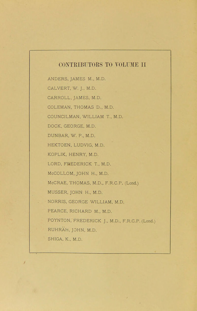 ANDERS, JAMES M., M.D. CALVERT, W. J., M.D. CARROLL, JAMES, M.D. COLEMAN, THOMAS D., M.D. COUNCILMAN, WILLIAM T„ M.D. DOCK, GEORGE, M.D. DUNBAR, W. P„ M.D. HEKTOEN, LUDVIG, M.D. KOPLIK, HENRY, M.D. LORD, FREDERICK T„ M.D. McCOLLOM, JOHN H., M.D. McCRAE, THOMAS, M.D., F.R.C.P. (Lond.) MUSSER, JOHN H„ M.D. NORRIS, GEORGE WILLIAM, M.D. PEARCE, RICHARD M., M.D. POYNTON, FREDERICK J„ M.D., F.R.C.P. (Lond.) RUHRAH, JOHN, M.D. SHIGA, K„ M.D.