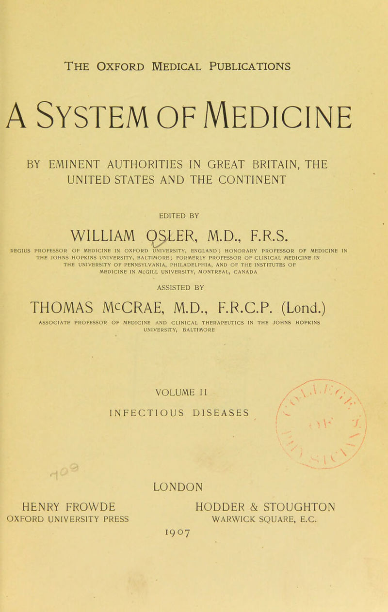The Oxford Medical Publications A System of Medicine BY EMINENT AUTHORITIES IN GREAT BRITAIN, THE UNITED STATES AND THE CONTINENT EDITED BY WILLIAM OSIER, M.D., F.R.S. REGIUS PROFESSOR OF MEDICINE IN OXFORD UNIVERSITY, ENGLAND; HONORARY PROFESSOR OF A\ED1C1NE IN THE JOHNS HOPKINS UNIVERSITY, BALTIMORE; FORMERLY PROFESSOR OF CLINICAL MEDICINE IN THE UNIVERSITY OF PENNSYLVANIA, PHILADELPHIA, AND OF THE INSTITUTES OF MEDICINE IN MCGILL UNIVERSITY, .MONTREAL, CANADA ASSISTED BY THOMAS MCCRAE, M.D., F.R.C.P. (Lond.) ASSOCIATE PROFESSOR OF MEDICINE AND CLINICAL THERAPEUTICS IN THE JOHNS HOPKINS UNIVERSITY, BALTIMORE VOLUME 11 INFECTIOUS DISEASES HENRY FROWDE OXFORD UNIVERSITY PRESS LONDON HODDER & STOUGHTON WARWICK SQUARE, E.C. 1907