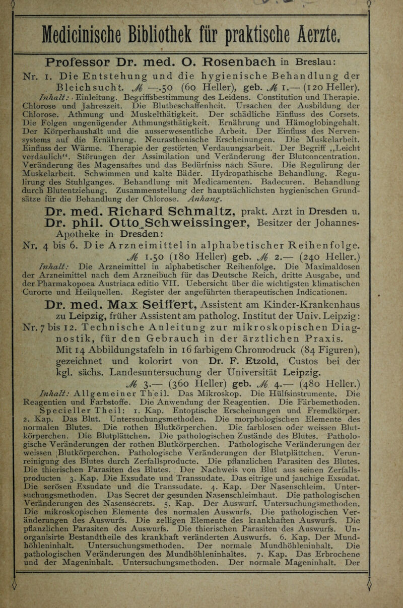 Medicinische Bibliothek für praktische Aerzte, Professor Dr. med. O. Rosenlbacli in Breslau: Nr. I. Die Entstehung und die hygienische Behandlung der Bleichsucht. Ji —.50 (60 Heller), geb. Ji 1.— (120 Heller). Inhalt: Einleitung. Begriffsbestimmung des Leidens. Constitution und Therapie. Chlorose und Jahreszeit. Die Blutbeschaffenheit. Ursachen der Ausbildung der Chlorose. Athmung und Muskelthätigkeit. Der schädliche Einfluss des Corsets. Die Folgen ungenügender Athmun^sthätigkeit. Ernährung und Hämoglobingehalt. Der Körperhaushält und die ausserwesentliche Arbeit. Der Einfluss des Nerven- systems auf die Ernährung. Neurasthenische Erscheinungen. Die Muskelarbeit. Einfluss der Wärme. Therapie der gestörten Verdauungsarbeit. Der Begriff ,,Leicht verdaulich“. Störungen der Assimilation und Veränderung der Blutconcentration. Veränderung des Magensaftes und das Bedürfniss nach Säure. Die Regulirung der Muskelarbeit. Schwimmen und kalte Bäder. Hydropathische Behandlung. Regu- lirung des Stuhlganges. Behandlung mit Medicamenten. Badecuren. Behandlung durch Blutentziehung. Zusammenstellung der hauptsächlichsten hygienischen Grund- sätze für die Behandlung der Chlorose. Anhang. Dr. med. Richard Schmaltz, prakt. Arzt in Dresden u. Dr. phll. OttO^SehWeissinger, Besitzer der Johannes- Apotheke in Dresden: Nr. 4 bis 6. Die Arzneimittel in alphabetischer Reihenfolge. Ji 1.50 (180 Heller) geb. 2.— (240 Heller.) Inhalt: Die Arzneimittel in alphabetischer Reihenfolge. Die Maximaldosen der Arzneimittel nach dem Arzneibuch für das Deutsche Reich, dritte Ausgabe, und der Pharmakopoea Austriaca editio VII. Uebersicht über die wichtigsten klimatischen Curorte und Heilquellen. Register der angeführten therapeutischen Indicationen. Dr. 1116(1. Ma.X Seilfört, Assistent am Kinder-Krankenhaus zu Leipzig, früher Assistent am patholog. Institut der Univ. Leipzig: Nr. 7 bis 12. Technische Anleitung zur mikroskopischen Diag- nostik, für den Gebrauch in der ärztlichen Praxis. Mit 14 Abbildungstafeln in 16 farbigem Chromodruck (84 Figuren), gezeichnet und kolorirt von Dr. F. Etzold, Custos bei der kgl. sächs. Landesuntersuchung der Universität Leipzig. M 3.— (360 Heller) geb. Ji 4.—- (480 Heller.) Inhalt: Allgemeiner Th’eil. Das Mikroskop. Die Hülfsinstrumente. Die Reagentien und Farbstoffe. Die Anwendung der Reagentien. Die Färbemethoden. Specieller Theil: 1. Kap. Entoptische Erscheinungen und Fremdkörper. 2. Kap. Das Blut. Untersuchungsmethoden. Die morphologischen Elemente des normalen Blutes. Die rothen Blutkörperchen. Die farblosen oder weissen Blut- körperchen. Die Blutplättchen. Die pathologischen Zustände des Blutes. Patholo- gische Veränderungen der rothen Blutkörperchen. Pathologische Veränderungen der weissen ^Blutkörperchen. Pathologische Veränderungen der Blutplättchen. Verun- reinigung des Blutes durch Zerfallsproducte. Die pflanzlichen Parasiten des Blutes. Die thierischen Parasiten des Blutes. Der Nachweis von Blut aus seinen Zerfalls- producten 3. Kap. Die Exsudate und Transsudate. Das eitrige und jauchige Exsudat. Die serösen Exsudate und die Transsudate. 4. Kap. Der Nasenschleim. Unter- suchungsmethoden. Das Secret der gesunden Nasenschleimhaut. Die pathologischen Veränderungen des Nasensecrets. 5. Kap. Der Auswurf. Untersuchungsmethoden. Die mikroskopischen Elemente des normalen Auswurfs. Die pathologischen Ver- änderungen des Auswurfs. Die zelligen Elemente des kiankhaften Auswurfs. Die pflanzlichen Parasiten des Auswurfs. Die thierischen Parasiten des Auswurfs. Un- organisirte Bestandtheile des krankhaft veränderten Auswurfs. 6. Kap. Der Mund- höhleninhalt. Untersuchungsmethoden. Der normale Mundhöhleninhalt. Die pathologischen Veränderungen des Mundhöhleninhaltes. 7. Kap. Das Erbrochene und der Mageninhalt. Untersuchungsmethoden. Der normale Mageninhalt. Der 4 $