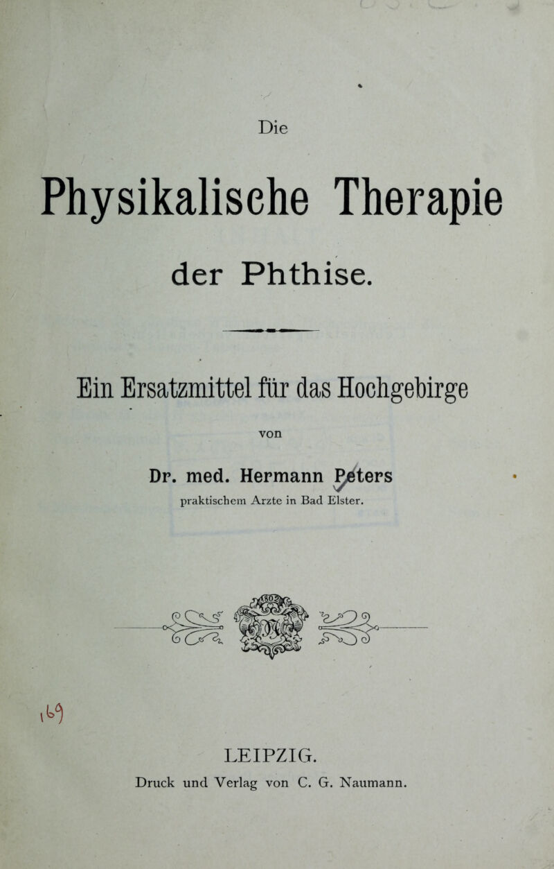Die Physikalische Therapie der Phthise. Ein Ersatzmittel für das Hochgebirge Dr. med. Hermann Peters praktischem Arzte in Bad Elster. LEIPZIG. Druck und Verlag von C. G. Naumann.