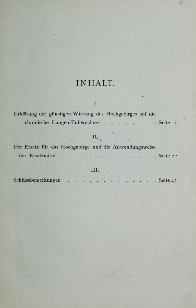 INHALT. i. Erklärung der günstigen Wirkung des Hochgebirges auf die chronische Lungen-Tuberculose Seite H. Der Ersatz für das Hochgebirge und die Anwendungsweise der Ersatzmittel Seite 2 III.